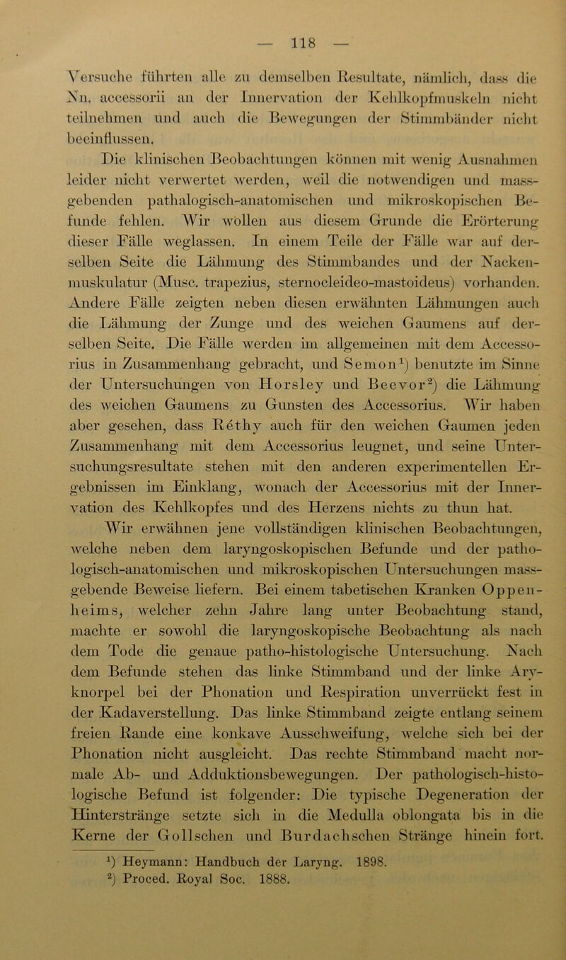 Versuche führten alle zu demselben Resultate, nämlich, dass die Nn. accessorii an der Innervation der Kehlkopfmuskeln nicht teilnehmen und auch die Bewegungen der Stimmbänder nicht beeinflussen. Die klinischen Beobachtungen können mit wenig Ausnahmen leider nicht verwertet werden, weil die notwendigen und mass- gebenden pathalogisch-anatomischen und mikroskopischen Be- funde fehlen. Wir wollen aus diesem Grunde die Erörterung dieser Fälle weglassen. In einem Teile der Fälle war auf der- selben Seite die Lähmung des Stimmbandes und der Nacken- muskulatur (Muse, trapezius, sternocleideo-mastoideus) vorhanden. Andere Fälle zeigten neben diesen erwähnten Lähmungen auch die Lähmung der Zunge und des weichen Gaumens auf der- selben Seite. Die Fälle werden im allgemeinen mit dem Accesso- rius in Zusammenhang gebracht, und Semon1) benutzte im Sinne der Untersuchungen von Horsley und Beevor2) die Lähmung des weichen Gaumens zu Gunsten des Accessorius. Wir haben aber gesehen, dass Rethy auch für den weichen Gaumen jeden Zusammenhang mit dem Accessorius leugnet, und seine Unter- suchungsresultate stehen mit den anderen experimentellen Er- gebnissen im Einklang, wonach der Accessorius mit der Inner- vation des Kehlkopfes und des Herzens nichts zu thun hat. Wir erwähnen jene vollständigen klinischen Beobachtungen, welche neben dem laryngoskopisclien Befunde und der patho- logisch-anatomischen und mikroskopischen Untersuchungen mass- gebende Beweise liefern. Bei einem tabetischen Kranken Oppen- heims, welcher zehn Jahre lang unter Beobachtung stand, machte er sowohl die laryngoskopische Beobachtung als nach dem Tode die genaue patho-histologische Untersuchung. Nach dem Befunde stehen das linke Stimmband und der linke Ary- knorpel bei der Phonation und Respiration unverrückt fest in der Kadaverstellung. Das linke Stimmband zeigte entlang seinem freien Rande eine konkave Ausschweifung, welche sich bei der Phonation nicht ausgleicht. Das rechte Stimmband macht nor- male Ab- und Adduktionsbewegungen. Der pathologisch-histo- logische Befund ist folgender: Die typische Degeneration der Hinterstränge setzte sich in die Medulla oblongata bis in die Kerne der Gollschen und Bur dach sehen Stränge hinein fort. *) Heymann: Handbuch der Laryng. 1898. 2) Proced. Royal Soc. 1888.