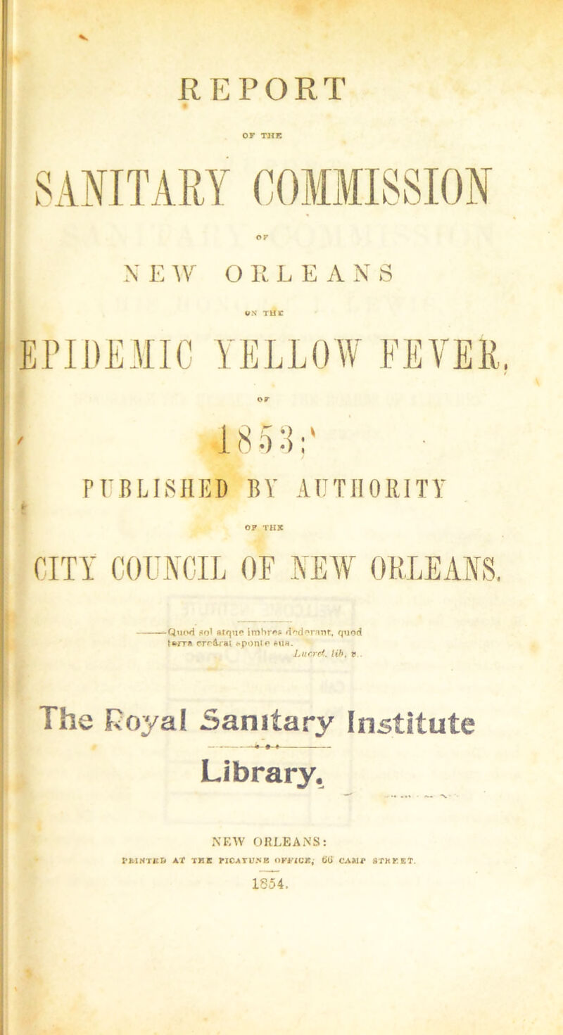 V REPORT OF THE or ; NEW O E LEANS ON TU 1C EPIDEMIC YELLOW FEVER. or PUBLISHED BY AUTHORITY OP THE CITY COUNCIL OF NEW ORLEANS. Quod *qI atque irabror dodonot, quod tferra croArat «*ponio mih. Lucret. lib. v The Royal Sanitary Institute Library. NEW ORLEANS: PMHTCS AT IKt riCATUNK omClj titi C'AJVIT 8TKKET. 1854.