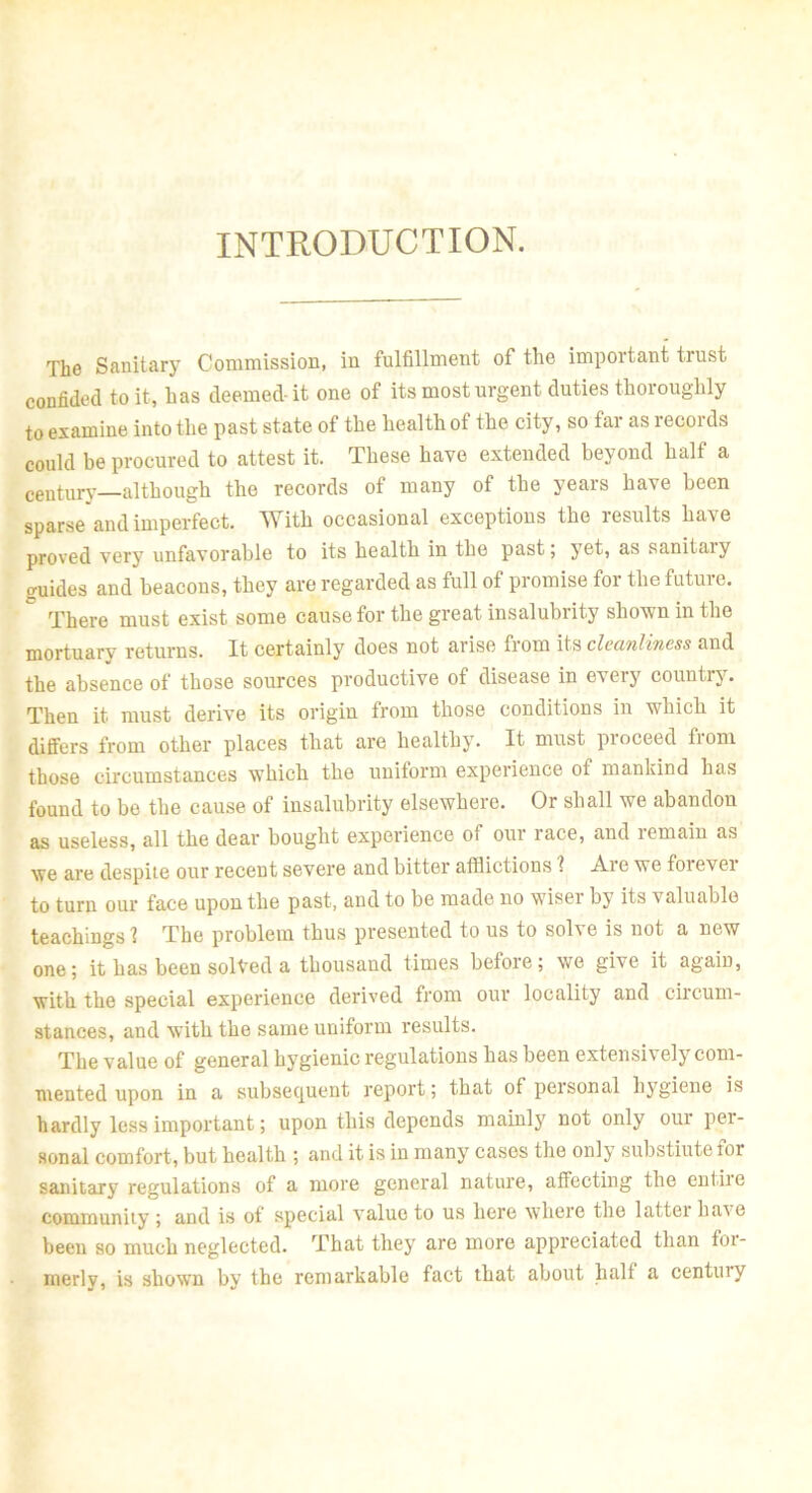 INTRODUCTION. The Sanitary Commission, in fulfillment of the important trust confided to it, has deemed-it one of its most urgent duties thoroughly to examine into the past state of the health of the city, so far as records could be procured to attest it. These have extended beyond half a century—although the records of many of the years have been sparse and imperfect. With occasional exceptions the results have proved very unfavorable to its health in the past; yet, as sanitaiy guides and beacons, they are regarded as full of promise for the future. There must exist some cause for the great insalubrity shown in the mortuary returns. It certainly does not arise from its cleanliness and the absence of those sources productive of disease in every country. Then it must derive its origin from those conditions in which it differs from other places that are healthy. It must proceed from those circumstances which the uniform experience of mankind has found to be the cause of insalubrity elsewhere. Or shall we abandon as useless, all the dear bought experience of our race, and remain as we are despite our recent severe and bitter afflictions ? Are we forever to turn our face upon the past, and to be made no wiser by its valuable teachings 1 The problem thus presented to us to solve is not a new one; it has been solved a thousand times before; we give it again, with the special experience derived from our locality and circum- stances, and with the same uniform results. The value of general hygienic regulations has been extensively com- mented upon in a subsequent report; that of personal hygiene is hardly less important; upon this depends mainly not only our per- sonal comfort, but health ; and it is in many cases the only substiute for sanitary regulations of a more general nature, affecting the entiie community ; and is of special value to us here where the lattei have been so much neglected. That they are more appreciated than for- merly, is shown by the remarkable fact that about halt a centtuy