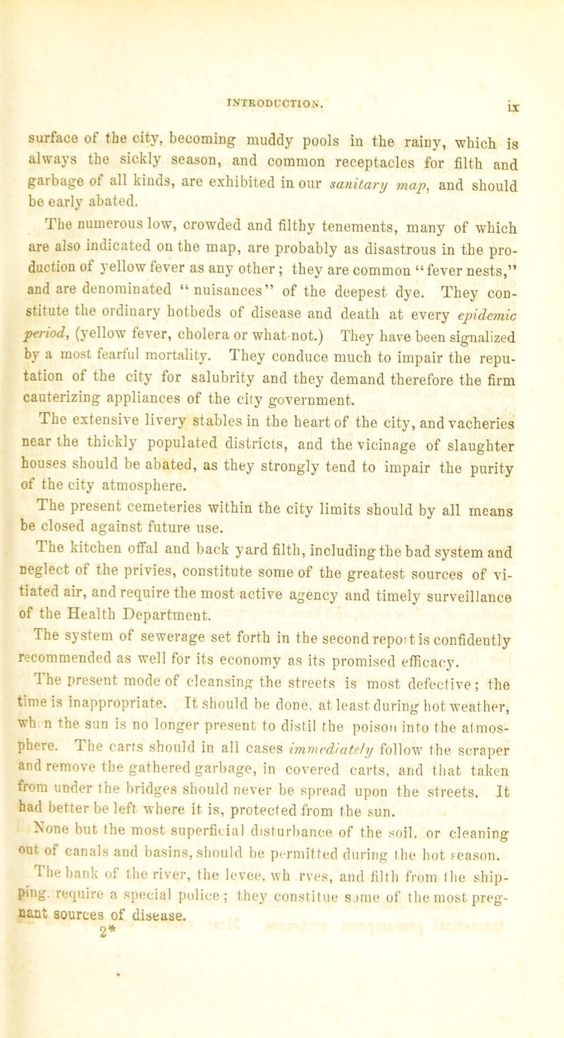 IX surface of the city, becoming muddy pools in the rainy, which is always the sickly season, and common receptacles for filth and garbage of all kinds, are exhibited in our sanitary map, and should be early abated. The numerous low, crowded and filthy tenements, many of which are also indicated on the map, are probably as disastrous in the pro- duction of yellow fever as any other; they are common “fever nests,” and are denominated “nuisances” of the deepest dye. They con- stitute the ordinary hotbeds of disease and death at every epidemic period, (j ellow fever, cholera or what, not.) They have been signalized by a most fearful mortality. They conduce much to impair the repu- tation of the city for salubrity and they demand therefore the firm cauterizing appliances of the city government. The extensive livery stables in the heart of the city, and vacheries near the thickly populated districts, and the vicinage of slaughter houses should be abated, as they strongly tend to impair the purity of the city atmosphere. The present cemeteries within the city limits should by all means be closed against future use. The kitchen offal and back yard filth, including the bad system and neglect of the privies, constitute some of the greatest sources of vi- tiated air, and require the most active agency and timely surveillance of the Health Department. The system of sewerage set forth in the second repoit is confidently recommended as well for its economy as its promised efficacy. The present mode of cleansing the streets is most defective; the time is inappropriate. It should be done, at least during hot weather, wh n the sun is no longer present to distil the poison into the atmos- phere. The carts should in all cases immediately follow the scraper and remove the gathered garbage, in covered carts, and that taken from under the bridges should never be spread upon the streets. It had better be left where it is, protected from the sun. None but the most superficial disturbance of the soil, or cleaning out of canals and basins, should be permitted during the hot season. The bank of the river, the levee, wh rves, and filth from the ship- ping. require a special police; they constitue some of the most preg- nant sources of disease. 2*