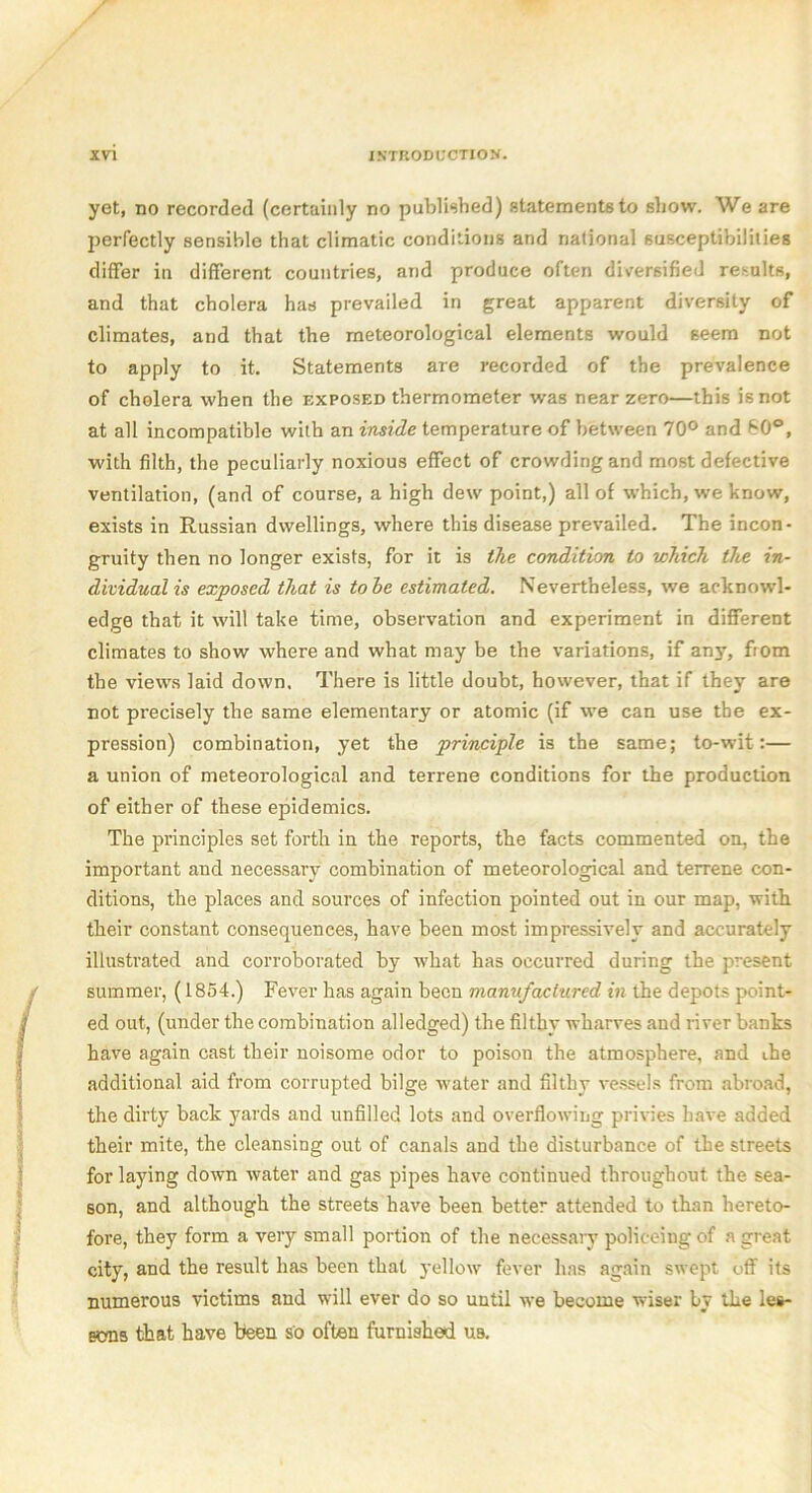 yet, no recorded (certainly no published) statements to show. We are perfectly sensible that climatic conditions and national susceptibilities differ in different countries, and produce often diversified results, and that cholera has prevailed in great apparent diversity of climates, and that the meteorological elements would seem not to apply to it. Statements are recorded of the prevalence of cholera when the exposed thermometer was near zero—this is not at all incompatible with an inside temperature of between 70° and 60°, with filth, the peculiarly noxious effect of crowding and most defective ventilation, (and of course, a high dew point,) all of which, we know, exists in Russian dwellings, where this disease pre%railed. The incon- gruity then no longer exists, for it is the condition to which the in- dividual is exposed that is to he estimated. Nevertheless, we acknowl- edge that it will take time, observation and experiment in different climates to show where and what may be the variations, if any, fiom the views laid down. There is little doubt, however, that if they are not precisely the same elementary or atomic (if we can use the ex- pression) combination, yet the principle is the same; to-wit:— a union of meteorological and terrene conditions for the production of either of these epidemics. The principles set forth in the reports, the facts commented on, the important and necessary combination of meteorological and terrene con- ditions, the places and sources of infection pointed out in our map, with their constant consequences, have been most impressively and accurately illustrated and corroborated by what has occurred during the present summer, (1854.) Fever has again been manufactured in the depots point- ed out, (under the combination alledged) the filthy wharves and river banks have again cast their noisome odor to poison the atmosphere, and the additional aid from corrupted bilge water and filthy vessels from abroad, the dirty back yards and unfilled lots and overflowing privies have added their mite, the cleansing out of canals and the disturbance of the streets for laying down water and gas pipes have continued throughout the sea- son, and although the streets have been better attended to than hereto- fore, they form a very small portion of the necessary policeing of a great city, and the result has been that yellow fever has again swept off its numerous victims and will ever do so until we become wiser by the les- sons that have been so often furnished ub.