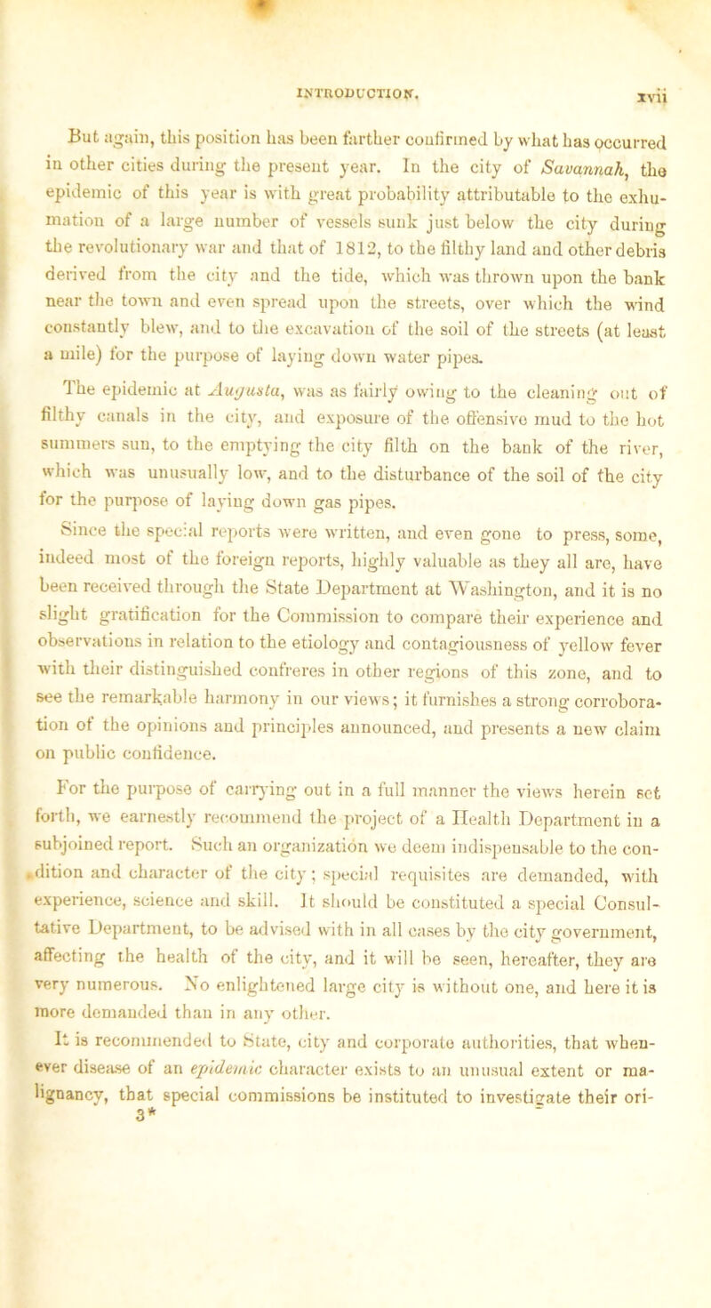 XVU But again, this position has been farther confirmed l>y what has occurred in other cities during the present year. In the city of Savannah, tho epidemic of this year is with great probability attributable to the exhu- mation of a large number of vessels sunk just below the city during the revolutionary war and that of 1812, to the filthy land and other debris derived from the city and the tide, which was thrown upon the bank near the town and even spread upon the streets, over which the wind constantly blew, and to the excavation of the soil of the streets (at least a mile) tor the purpose of laying down water pipes. 1 he epidemic at Augusta, was as fairly owing to the cleaning out of filthy canals in the city, and exposure of the offensive mud to the hot summers sun, to the emptying the city filth on the bank of the river, which was unusually low, and to the disturbance of the soil of the city tor the purpose of laying down gas pipes. Since the special reports were written, and even gone to press, some, indeed most ot the foreign reports, highly valuable as they all are, have been received through the State Department at Washington, and it is no slight gratification for the Commission to compare their experience and observations in relation to the etiology and contagiousness of yellow fever with their distinguished confreres in other regions of this zone, and to see the remarkable harmony in our views; it furnishes a strong corrobora- tion ot the opinions and principles announced, and presents a new claim on public confidence. For the purpose of carrying out in a full manner the views herein set forth, we earnestly recommend the project of a Health Department in a subjoined report Such an organization we deem indispensable to the con- dition and character ot the city; special requisites are demanded, with experience, science and skill. It should be constituted a special Consul- tative Department, to be advised with in all cases by the city government, affecting the health ot the city, and it will be seen, hereafter, they are very numerous. No enlightened large city is without one, and here it is more demanded than in any other. It is recommended to State, city and corporate authorities, that when- ever disease ot an epidemic character exists to an unusual extent or ma- lignancy, that special commissions be instituted to investigate their ori- 3*