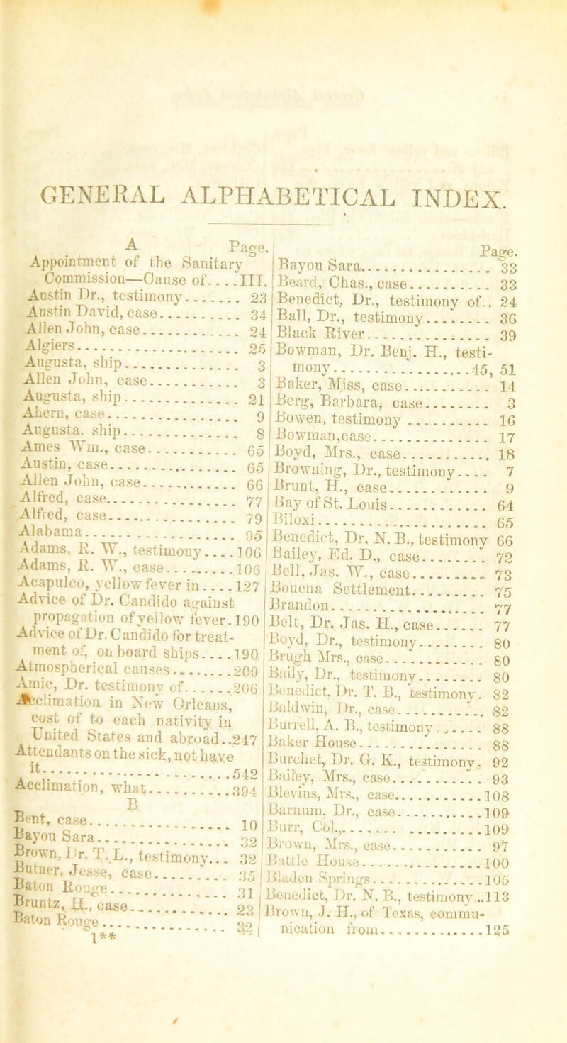 GENERAL ALPHABETICAL INDEX. Page. Pan-o. Appointment ot the Sanitary Bayou Sara 33 Commission—Cause of... .III. Beard, Chas., case 33 Austin Dr., testimony 23 Austin David, case 34 Allen John, case . 94 Algiers 25 Augusta, ship 3 Allen John, case 3 Augusta, ship 21 Ahern, case 9 Augusta, ship § Ames Win., case 65 Austin, case 65 Allen John, case 66 Alfred, case 77 Alfred, case 79 Alabama 95 Adams, R. W., testimony .106 Adams, R. W., case 106 Acapulco, yellow fever in 127 Advice ot Dr. Candido against propagation of yellow fever. 190 Advice ot Dr. Candido for treat- ment of, onboard ships 190 Atmospherical causes 209 Amic, Dr. testimony of 206 -Acclimation in New Orleans, cost of to each nativity in United States and abroad..247 Attendants on the sick, not have it. .542 Acclimation, what 394 B Bent, case 10 Bayou Sara 32 Benedict, Dr., testimony of.. 24 Ball, Dr., testimony 36 Black River 39 Bowman, Dr. Benj. H., testi- ^ ™°ny 45, 51 Baker, Miss, case 14 Berg, Barbara, case 3 Bowen, testimony 16 Bowman,case 17 Boyd, Mrs., case 18 Browning, Dr., testimony.... 7 Brunt, H., case 9 Bay of St. Louis 64 Biloxi. 65 Benedict, Dr. N. B., testimony 66 Bailey, Ed. D., case 72 Bell, Jas. TV., case 73 Bouena Settlement 75 Brandon 77 Belt, Dr. Jas. H., case 77 Boyd, Dr., testimony 80 Brugh Mrs., case 80 Daily, Dr., testimony 80 Benedict, Dr. T. B., testimony. 82 Baldwin, Dr., case 82 Burrell, A. B., testimony . 88 Baker House 88 Burohet, Dr. G. Iv., testimony. 92 Bailey, Mrs., case 93 Blevins, Mrs., case 108 Barnum, Dr., oase 109 Burr, Col., 109 Brown, Mrs., case 97 f? Tt' ?°“e 100 TJ e’ Ca e Bladen Springs 105 Brunt? tt'c° Benedict, Dr. B., testimony.-..!is Cf- Brown J. IL, of Texas, cominu- Saton Rouge S2 nicaUo„ 125 Gouge... J**