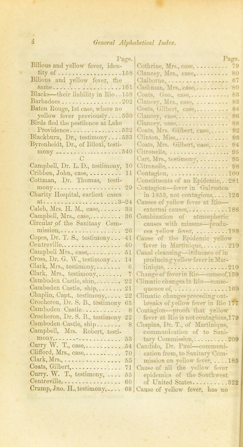 Page. Bilious and yellow fever, iden- tity of 158 Bilious and yellow fever, the same 161 Blacks—their liability in Rio.. 158 Barbadoes 202 Baton Rouge, 1st case, where no yellow fever previously... .530 Birds fled the pestilence at Lake Providence 532 Blackburn, Dr., testimony 533 Byrenheidt, Dr., of Biloxi, testi- mony 540 C Campbell, Dr. L. D., testimony, 10 Cribben, John, case, 11 Oottman, Dr. Thomas, testi- mony 29 Charity Hospital, earliest cases at: 3-24 Caleb, Mrs. H. INI ., case, 33 Campbell, Mrs., case, 36 Circular of the Sanitaay Com- mission, 26 Copes, Dr. T. S., testimony... 41 Centreville 40 Campbell Mrs., case, 51 Cross, Dr. G. W., testimony... 14 Clark, Mrs., testimony, 6 Clark, Mrs., testimony, *7 Camboden Castle, ship, 22 Camboden Castle, ship, 21 Chaplin, Capt., testimony,.... 22 Crocheron, Dr. S. B., testimony 63 Camboden Castle '. 8 Crocheron, Dr. S. B., testimony 22 Camboden Castle, ship 1 8 Campbell, Mrs. Robert, testi- mony, - 53 Curry W. T., case, 54 Clifford, Mrs., case, 70 Clark, Mrs., 55 Coats, Gilbert, 71 Curry. W. T., testimony, 65 Centreville, 60 Crump, Jno. II., testimony,... 68 Page. Cothrine, Mrs., case, 79 Clancey, Mrs., case, 80 Claiborne, 67 Oashman, Mrs., case, 80 Coats, Geo., case, 83 Clancey, Mrs., case, 83 Coats, Gilbert, case, 84 Clancey, case, 86 Clancey, case, 88 Coats, Mrs. Gilbert, case, 92 Clinton, Miss., 93 Coats, Mrs. Gilbert, case, 94 Citronelle, 95 Cart, Mrs., testimony, 95 Citronelle, 98 Contagion, 100 Constituents of an Epidemic, - .281 Contagion—fever in Galveston in 1853, not contagious, 126 Causes of yellow fever at Itio— external causes, 186 Combination of atmospheric causes with miasms—produ- ces yellow fever, 188 Cause of the Epidemic yellow fever in Martinique, 210 Canal cleansing—influence of in producing yellow fever in Mar- tinique, 210 Change of fever in Rio—causeof,159 Climatic changes in Rio—conse- quence of, 160 Climatic changes preceding out- breaks of yellow fever in Rio 177 Contagion—proofs that yellow fever at Rio is not contagious,179 Chapins, Dr. T., of Martinique, communication of to Sani- tary Commission, 209 Candido, Dr. Paul—communi- cation from, to Sanitary Com- mission on yellow fever, .... 185 Cause of all the yellow fever epidemics of the Southwest of United States 322 Cause of yellow fever, has uo