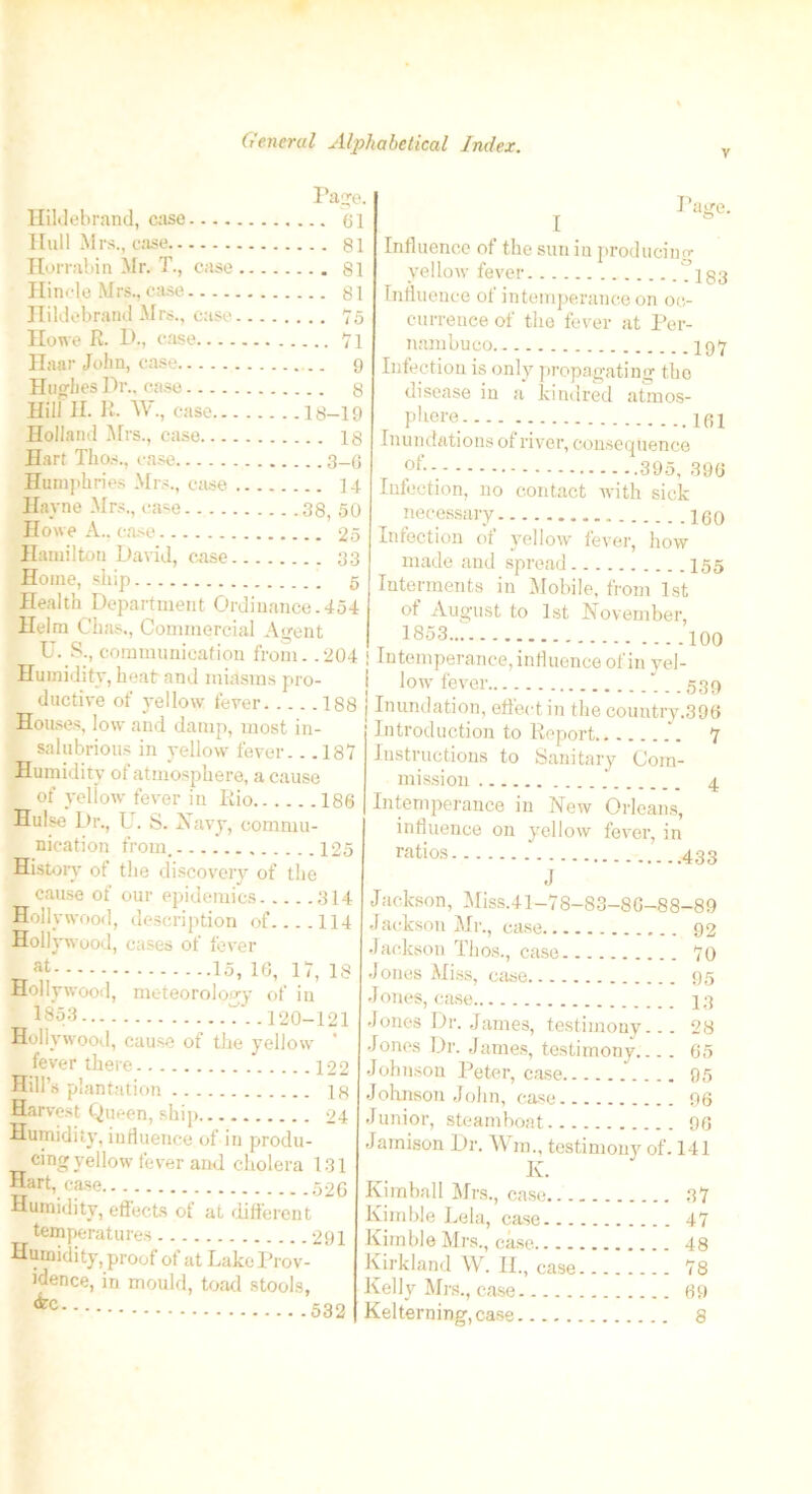 v Page. Hildebrand, case 61 Hull Mrs., case 81 Horrabin Mr. T., case 81 Hincje Mrs..case 81 Hildebrand Mrs., case 75 Howe R. D., case 7l Haar John, case 9 Hughes Dr., case 8 Hill H. R. W., case 18-19 Holland Mrs., case 18 Hart Thos., case 3-6 Humphries Mrs., case J 4 Hayne Mrs., case 38, 50 Howe A., case 25 Hamilton David, case 33 Home, ship 5 Health Department Ordinance.454 Helm Chas., Commercial Agent U. S., communication from. .204 Humidity, heat and miasms pro- ductive of yellow fever 188 Houses, low and damp, most in- salubrious in yellow fever.. .187 Humidity of atmosphere, a cause of yellow fever in Rio 186 Hulse Dr., L. S. Navy, commu- nication from, 125 History ot the discovery of the cause of our epidemics 314 Hollywood, description of. ...114 Hollywood, cases of fever at 15, 16, 17, 18 Hollywood, meteorology of in 1853 7. .120-121 Hollywood, cause of the yellow fever there 122 Hill’s plantation 18 Harvest Queen, ship 24 Humidity, influence of in produ- cing yellow fever and cholera 131 Hart, case 526 Humidity, effects of at different temperatures 291 Humidity, proof of at Lake Prov- idence, in mould, toad stools, I J1 (tec. .532 Influence of the sun in producing yellow fever - -183 Influence ot intemperance on oc- currence of the fever at Per- nambuco 197 Infection is only propagating the disease in a kindred atmos- phere .. i61 Inundations of river, consequence of 395, 396 Infection, no contact with sick necessary 199 Infection of yellow fever, how made and spread 155 Interments in Mobile, from 1st of August to 1st November, 1853 100 Intemperance, influence of in yel- low fever ... 539 Inundation, effect in the country.396 Introduction to Report 7 Instructions to Sanitary Com- mission 4 Intemperance in New Orleans, influence on yellow fever, in ratios J Jackson, Miss.41-78-83-86-88-89 Jackson Mr., case 92 Jackson Thos., case 70 Jones Miss, case 95 Jones, case 13 Jones Dr. James, testimony... 28 Jones Dr. James, testimony 65 Johnson Peter, case 95 Johnson John, case 96 Junior, steamboat 96 Jamison Dr. AY m., testimony of. 141 Kimball Mrs., case 37 Kimble Lela, case 47 Kimble Mrs., case 48 Kirkland AY. II., case 78 Kelly Mrs., ease 69 Kelterning,case 8