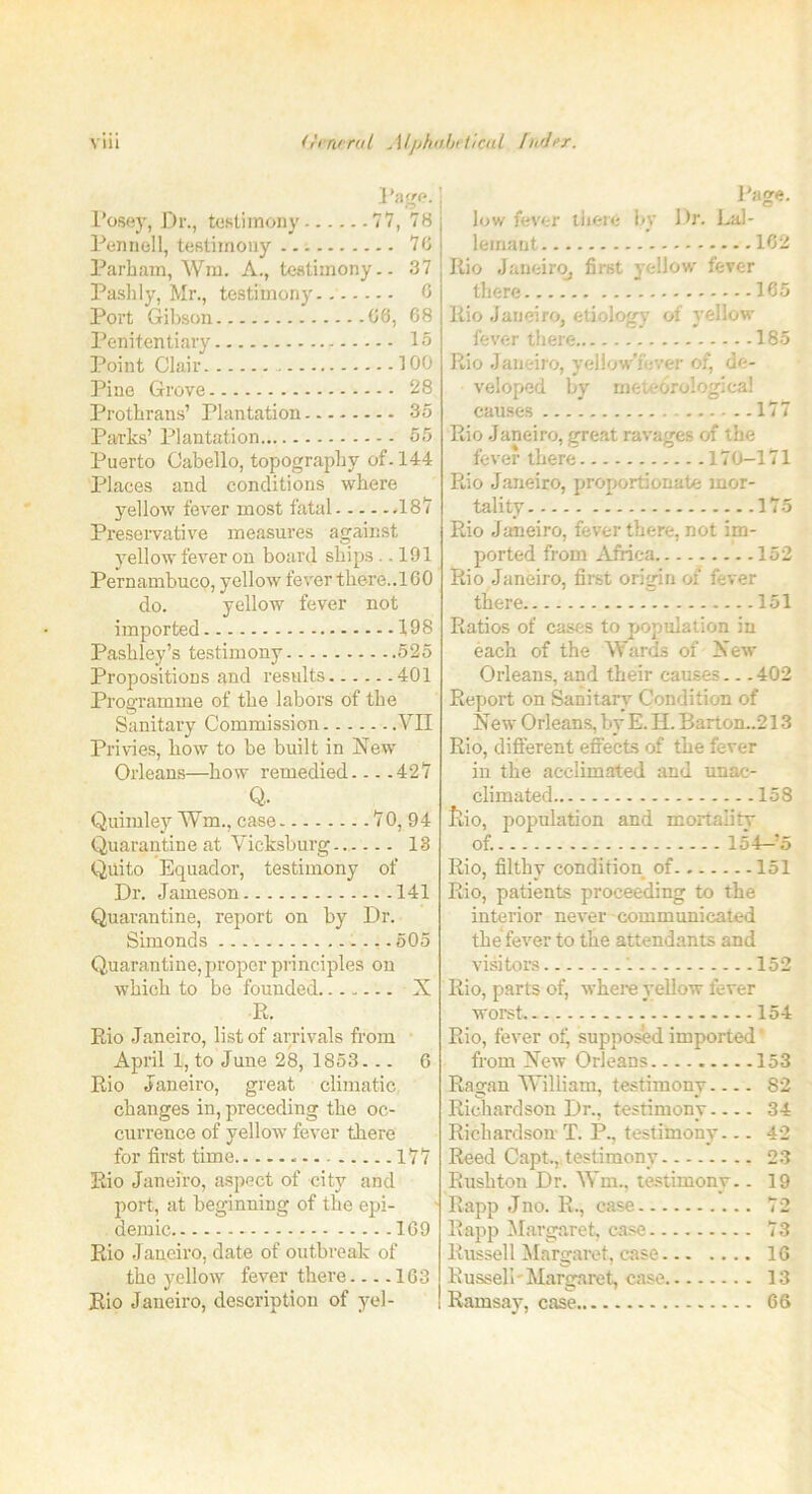 Posey, Dr., testimony... Page. ...77, 78 Pennell, testimony 76 Parham, Wm. A., testimony.. 37 Pashly, Mr., testimony.. 6 Port Gibson ..68, 68 Penitentiary Point Clair 100 Pine Grove 28 Prothrans’ Plantation 35 Parks’ Plantation 55 Puerto Oabello, topography of. 144 Places and conditions where yellow fever most fatal -IS1? Preservative measures against yellow fever on board ships .. 191 Pernambuco, yellow fever there..160 do. yellow fever not imported 1,98 Pashley’s testimony 525 Propositions and results 401 Programme of the labors of the Sanitary Commission VII Privies, how to be built in New Orleans—how remedied— .427 Q. Quimley ¥m., case 70, 94 Quarantine at Vicksburg 18 Quito Equador, testimony of Dr. Jameson 141 Quarantine, report on by Dr. Simonds - — 505 Quarantine, proper principles on which to be founded X R. Rio Janeiro, list of arrivals from April 1, to June 28, 1853... 6 Rio Janeiro, great climatic changes in, preceding the oc- currence of yellow fever there for first time 177 Rio Janeiro, aspect of city and port, at beginning of the epi- demic 169 Rio Janeiro, date of outbreak of the yellow fever there 163 Rio Janeiro, description of yel- Page. low fever there by Dr. Lal- lemant 162 Rio Janeiro, first yellow fever there 165 Rio Janeiro, etiology of yellow fever there 185 Rio Janeiro, yeliow’fever of, de- veloped by meteorological causes 177 Rio Janeiro, great ravages of the fever there 170—171 Rio Janeiro, proportionate mor- tality 175 Rio Janeiro, fever there, not im- ported from Africa 152 Rio Janeiro, first origin of fever there 151 Ratios of cases to population in each of the Wards of New Orleans, and their causes 402 Report on Sanitary Condition of New Orleans, by E. H. Bartom.213 Rio, different effects of the fever in the acclimated and unac- climated 158 Jvio, population and mortality of. 154—*5 Rio, filthy condition of 151 Rio, patients proceeding to the interior never communicated the fever to the attendants and visitors '. 152 Rio, parts of, where yellow fever worst 154 Rio, fever of, supposed imported' from New Orleans 153 Ragan William, testimony— . 82 Richardson Dr., testimony 34 Richardson T. P., testimony— 42 Reed Capt., testimony 23 Rushton Dr. Wm., testimony.. 19 Rapp Jno. B., case 72 Rapp Margaret, case 73 Russell Margaret, case 16 Russell-Margaret, case 13 Ramsay, case 66