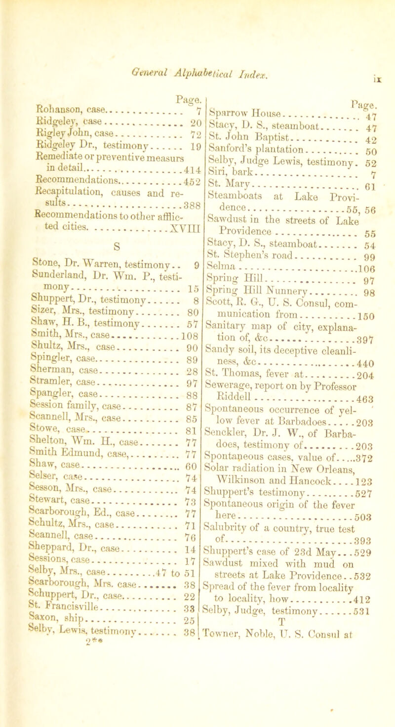 li Page. Rohanson, case  7 Ridgeley, case 20 Rigley John, case 72 Ridgeley Dr., testimony 19 Remediate or preventive measurs in detail 444 Recommendations 452 Recapitulation, causes and re- sults 388 Recommendations to other afflic- ted cities XVIII S Stone, Dr. \\ arren, testimony.. 9 Sunderland, Dr. Wm. P., testi- mony 45 Shuppert, Dr., testimony 8 Sizer, Mrs., testimony 80 Shaw, H. B., testimony 57 Smith, Mrs., case 108 Shultz, Mrs., case 90 Spingler, case 89 Sherman, case 28 Stramler, case 97 Spangler, case 88 Session family, case 87 Scannell, Mrs., case 85 Stowe, case 81 Shelton, Wm. H., case 77 Smith Edmund, case, 77 Shaw, case 60 Selser, case 74 Season, Mrs., case 74 Stewart, case 73 Scarborough, Ed., case 77 Schultz, Mrs., case 71 Scannell, case 76 Sheppard, Dr., case 14 Sessions, case 17 Selby, Mrs., case 47 to 51 Scarborough, Mrs. case 38 Schuppert, Dr., case 22 St. Francisville 33 Saxon> ship..... 25 Selby, Lewis, testimony 38 o** a Page. Sparrow House Stacy, D. S., steamboat 47 St. John Baptist 42 Sanford’s plantation 50 Selby, Judge Lewis, testimony. 52 Siri, bark 7 St. Mary 94 Steamboats at Lake Provi- dence 55, 56 Sawdust in the streets of Lake Providence 55 Stacy, D. S., steamboat 54 St. Stephen’s road 99 Selma 499 Spring Hill 97 Spring Hill Nunnery 98 Scott, R. G., U. S. Consul, com- munication from 150 Sanitary map of city, explana- tion of, <fcc. 397 Sandy soil, its deceptive cleanli- ness, &c 440 St. Thomas, fever at 204 Sewerage, report on by Professor Riddell 463 Spontaneous occurrence of yel- low fever at Barbadoes. /.. .203 Senckler, Dr. J. W., of Barba- does, testimony of 203 Spontaneous cases, value of 372 Solar radiation in New Orleans, Wilkinson and Hancock 123 Shuppert’s testimony 527 Spontaneous origin of the fever here 503 Salubrity of a country, true test of 393 Shuppert’s case of 23d May.. .529 Sawdust mixed with mud on streets at Lake Providence. .532 Spread of the fever from locality to locality, how 412 Selby, Judge, testimony 531 T Towner, Noble, U. S. Consul at
