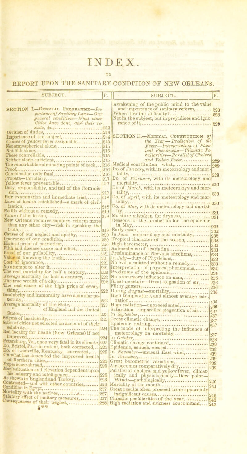REPORT UPON THE SANITARY CONDITION OF NEW ORLEANS. SUBJECT. SECTION I.—General Programme—Im portanccof Sanitary Laws—Our general condition—IVkat other Cities have done, and their re- sults, t(C. 213 Division of duties, 214 Importance of the subject, 214 Causes of yellow fever assignable 215 Not atmospherical alone, 215 Not filth alone 215 These controllable, 515 Neither alone sutiicient, 215 The remarkable culminating points of each,.. 216 Proof, ...216 Combination only fatal, 216 Probata—Corollary, 217 Yellow fever preventable 217 Duty, responsibility, and toil of the Commis sion, 217 Fair examination and immediate trial, 218 Laws of health established—a mark of civil- ization, 218 No ills without a remedy, 219 Value of the lesson, 2.9 New Orleans requires sanitary reform more than any other city—risk in speaking the truth, 219 Causes of our neglect and apathy, 220 Ignorance of our condition, 220 Highest proof of patriotism, 220 Filth and disease cause and effect, 22J Proof of our gullability, 221 Value of knowing the truth, 221 Cost of ignorance, 221 No attempt to alter it, 221 The real mortality for half a century ] 222 Average mortality for half a century, 222 The true wealth of a city, 222 The real cause of the high price of every - thjo?.-. 222 Insalubrity and immorality have a similar pa- ternity, 223 Average mortality of the State, 223 “ “ ol England and the United _ State? 223 Stigma of insalubrity, 223 Sites of cities not selected on account of their salubrity 224 Bad locality for health (New Orleans) if not improved, 224 Petersburg, Va., once very fatal in its climate, 225 Do. Bristol,Pa.—in extent, both corrected,.. 225 Do. of Louisville, Kentucky—corrected 225 On what has depended the improved health of Northern cities, 225 Experience abroad, 99,^ Man’s situation and elevation dependent upon his industry and intelligence, 226 As shown in England ancf Turkey, 226 Contrasted—and with other countries, 226 Condition in Egypt, 227 Mortality with the natives, / 227 Salutary effect of sanitary measures, 227 Coussquencea of their neglect 228 2** SUBJECT. Awakening of the public mind to the value nud importance of sanitary reform, Where lies the difficulty? Not in the subject, but in prejudices and igno- rance of it 228 228 22* SECTION II.—Medical Constitution of the Ycat Prediction of the Fever—Interpretation of Phys ical Phenomena—Climatic Pe- culiarities—Parallel of Cholera and Yellow Fever. Medical constitution—what, Do of January, with its meteorology and mor- tality, Do of February, with its meteorology aud mortality, Do. of March, with its meteorology aud mor- tality, Do. of April, with its meteorology und mor- tality, Do. of May, with its meteorology aud mortal- ity, Moisture mistaken for dryness, Reasons for the prediction for the epidemic in May, Early cases, In June— meteorology and mortality,. Tropical character of the season, High barometer, Antecedence of scarlatina Predominance of Nervous affections, ' In July—duty of Physicians, No evilpermitted without a remedy,.. Interpretation of physical phenomena, Prodrome of the epidemic, No precursory influence on man, Great moisture—Great stagnation of air,..!' Filthy gutters, During August—mortality,. .. _ _ High temperature, and almost average satu- ration, High radiation—unprecedented Saturation—unparalled stagnation of air, In September, Great climatic change, Epidemic retiring, The mode of interpreting the influence oi meteorology on mortality, In October, Climatic change continued,.. Epidemic, as such, ceased In November—unusual East wind, In December, Great barometric variations, Air becomes comparatively dry, Parallel of cholera mid yeilow fever, climat- ically und physiologically—Dew point — Winds—pathologically Mortality of the month,.. Greut results often proceed from apparently insiguificant causes. 229 229 229 230 230 230 231 231 231 232 232 232 232 233 233 233 233 234 234 235 236 236 236 230 •236 o37 237 o37 237 237 238 238 238 239 239 239 239 242 Climatic peculiarities of the year 1042 High radiation and sickness concomitant,... 243 240 241