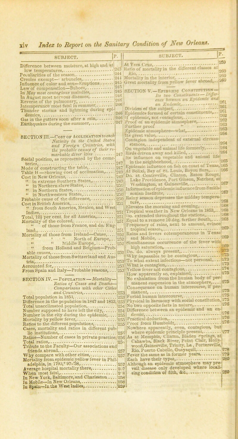 SUBJECT. Ml SUBJECT. .'VJ 260 p. 259 Difference between moisture,at high anil at At Vera ( ruz,------- - • ■ • •••• low temperature* |K»*> °f nwr‘»H*to tbe d^reut claaaea at ^ Peculiarities of the season P” j ofifl Creoles exempt-' nrbur.de*. Mot'ality to thetntCTtort -.-v ....... Iniiuenceof color and sex—Eruptions j‘345 Great mortahty irom yellow ieter abroaU... Law of compensation—Buboes, ,, „ „ In May most contagious maladies, i34<> SECHON V. - -rm kmic - In August most nervous diseases, Reverse of the pulmonary, i c«cc u- . *'' “ M '' ' ofil Intemperance most fatal iusummer, r%> .. ait . » “'** 261 Thunder storm* and lightning during ol demies, Gas in the gutters soon after a rain, **?;•* -'V v.-  202 1263 Earthquakes during the summer,. SECTION III.—Cost of Acclimation toeach Nativity in the United States and Foreign Countries, with the probable causes of their re- markable diver ittes Social position, as represented by the ceme- teries, Mode of constructing the table, Table H —Showing cost of acclimation, Cost in New Orleans, “ in extreme Southern States, “ in Northern slave States, “ in Northern States, “ in Northwestern States, Probable cause of the difference, Cost in British America, “ from South America, Mexico, and West Indies, - — ■ Total, 12J per cent, for all America,, Mortahty of the colored, “ of those from France, and do. Eng- land,, Mortality of those from Ireland—Cause, 1 , 11 North of Europe,... “ “ Middle. Europe, “ from Holland and Belgium—Prob- able causes, Mortahty of those from Switzerland and Aus- tria Accounted for, From Spain and Italy—Probable reasons, SECTION IV. — Population — Mortality— Ratios of Cases and Deaths— Comparisons with other Cities and Countries, Total population in 1853, Difference in the population in 1847 and 1853, Total unacclimated population, Number supposed to have left the city,. Number in the city during the epidemic, Mortality by yellow fever, Ratios to the different populations, Cases, mortahty and ratios in different pub- lic institutions, Ratios—Number of cases in private practice, 256 Total ratios, 25' Tribute to the Faculty—Our associations and friends abroad Why compare with other cities, Mortahty from epidemic yellow lever in Phil- adelphia, in 1793,* 97-’38 Average hospital mortahty there, a.>T When most fatal, i2 In New York, Baltimore, and Charleston !258 In Mobile—In New Orleans 1258 In Spain—In the West Indies, |T . *246 .1246 ei . |246 a i-l 11 Division of the 246 Epidemics formed of certain constituents,.. - 246 Ilf epidemic, not ■ ontagious, [^ 247 Proof of an epidemic atmosphere,. Further proof “ [Epidemic atmosphere—what, -- '~™ Its great value, - P** iContazion independent of external circum-j I stances, -- [204 On vegetable and animal life fonneriy, ;u64 Birds driven away aDd killed, - _- -1264 It* influence on vegetable and animal life in the neighborhood, 265 Epidemic influence on fish on coast of Texas, *65 At Bolixi, Bay of St. Louis, Bayou Sara, 166 Do. at Centreville, Clinton, Baton Rouge, Lake Providence, Port Gibson, Natchez, atj Washington, at Gainesville, 267 Information of epidemic influence from cmith-l^ eonian Institute - -67 Rainy season depresses the midday tempera-' ture, ......-BB8 Elevates the morning and evening,. 68 Tropical weather in New Orleans in 1853,... 268 Do. extended throughout the stations, '-'66 Equal to a remove 10 deg. farther South,. — 268 Frequency of rains, next to amount, evince’ tropical season, r p© Rain6 and fevers cotemponmeous in Texas and Mobile, - - • p® Simultaneous occurrence of the lever with high saturation, -g© Do. do. always present,— - -- -.3 Why impossible to be contagious, — 273 To what extent infectious—not personal, ri73 What is contagion, rip5 Y ellow fever not contagious, p74 How apparently so, explained, [275 No exhalation from the human body of per- manent suspension in the atmosphere, [275 Consequence on human intercourse, if per- manent, Forbid human intercourse, 275 Physical in harmony with social constitution, 275 No'two opposite facts in nature, 276 Difference between an epidemic and an on- demic, riT* a Practical deduction,. *** fre Prool from Humboldt, - ri'® Nowhere apparently, even, contagious, but; where epidemic principle present, 277 As at Memphis, Clinton. Biaden .-prines, at Cahawba. Black River, Point Clair, Holly- wood,Gainesville, Trinity, La, PortersvilleJ Rio. Puerto Cabello, Guayaquil !27B Fever the same as in former years, 1279 Each have their types, 1280 Although an epidemic atmosphere may pre- vail disease only developed where locali- sing condition of filth, &C., 280 247, I 247 247 249 249 249, 250 250; 250 250 251 251 251 251 251 252 252 252 252 252 253 253 253 253 253 254 254 255 255 255 256 257 257 257