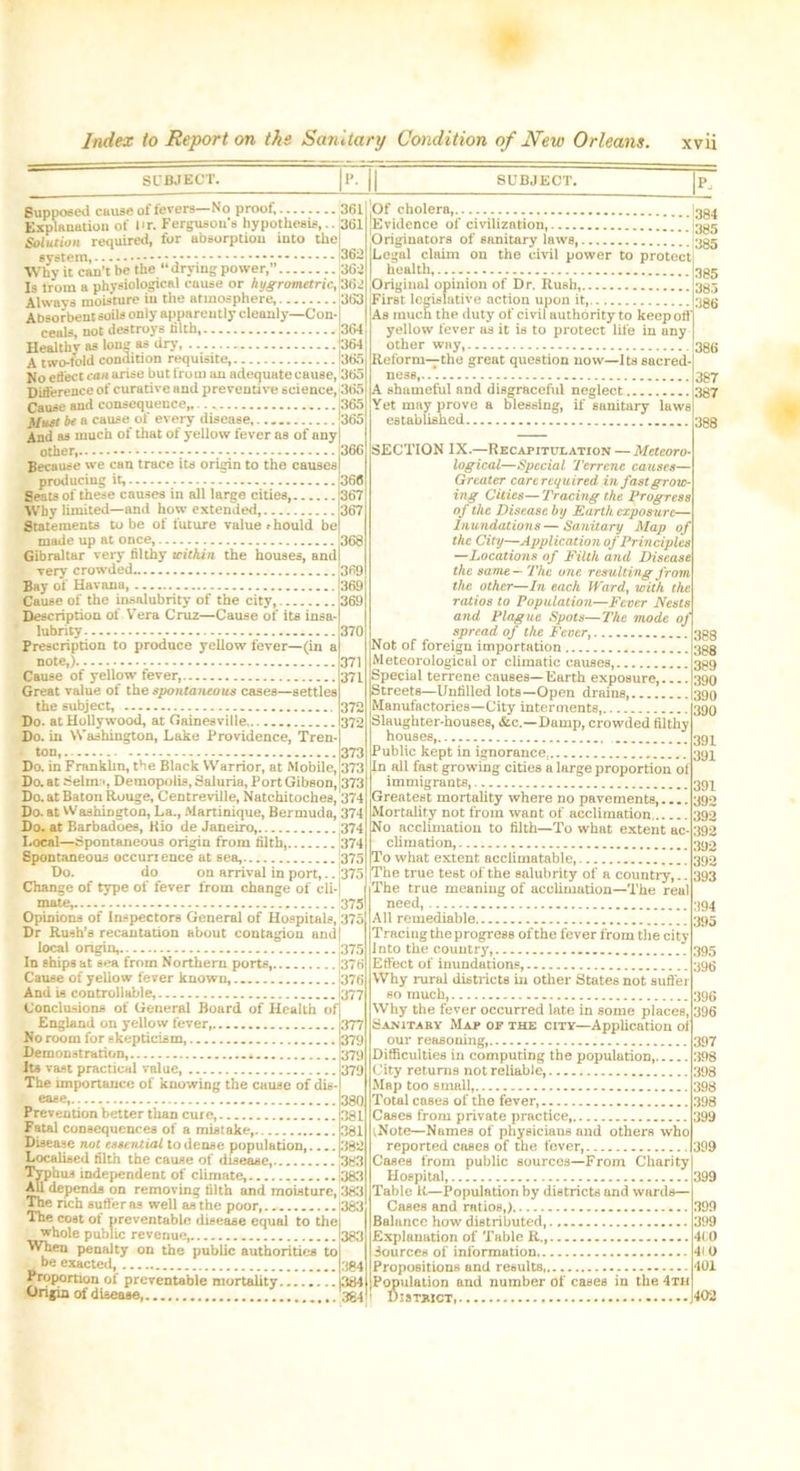 SUBJECT. SUBJECT. P, Supposed cause of fevers—No proof 361 Explanation of Ur. Ferguson's hypothesis,.. 361 Solution required, for absorption into the1 system, - i— Why it can’t be the drying power,” 362 Is from a physiological cause or hygrometric, 362 Always moisture in the atmosphere, 363 Absorbent soils only apparently cleanly—Con- ceals, not destroys filth 364 Healthv as long as dry, 364 A two-fold condition requisite, 365 No etfect can arise but fro ni an adequate cause, 365 Difference of curative and preventive science, 365 Cause and consequence, |365 Must be a cause of every disease 365 And as much of that of yellow fever as of any other, - 366 Because we can trace its origin to the causes producing it, 366 Seats of these causes in all large cities, 367 Why limited—and how extended, 367 Statements to be of future value should be made up at once, 368 Gibraltar very filthy within the houses, and very crowded 369 Bay of Havana, 369 Cause of the insalubrity of the city, 369 Description of Vera Cruz—Cause of its insa- lubrity 370 Prescription to produce yellow fever—(in a note,). 371 Cause of yellow fever, 371 Great value of the spontaneous cases—settles the subject, 372 Do. at Hollywood, at Gainesville 372 Do. in Washington, Lake Providence, Tren- ton, . 373 Do. in Franklin, the Black Warrior, at Mobile, 373 Do. at 8elm i, Demopolis, rialuria, Port Gibson, 373 Do. at Baton Rouge, Centreville, Natchitoches, 374 Do. at Washington, La., Martinique, Bermuda, 374 Do. at Barbadoes, Rio de Janeiro 374 Local—Spontaneous origin from filth, 374 Spontaneous occurtence at sea, 1375 Do. do on arrival in port,.. [375 Change of type of fever from change of cli- mate, 375 Opinions of Inspectors General of Hospitals, 375 Dr Rush’s recantation about contagion and) local origin, 375 In ships at sea from Northern ports 1376 Cause of yellow fever known, 376 And is controllable, 1377 Conclusions of General Board of Health of England on yellow fever,. 362 377 No room for skepticism (379 Demonstration, 379 Its vast practical value, 379 The importance of knowing the cause of dis- ease,...., 38Q Prevention better than cure 381 Fatal consequences of a mistake, 381 Disease not essential to dense population, 382 Localised filth the cause of disease 383 Typhus independent of climate, 383 All depends on removing filth and moisture, 383 The nch suffer as well as the poor, 1383 The cost of preventable disease equal to the whole public revenue 383 When penalty on the public authorities to be exacted, 384 Proportion of preventable mortality 384 Origin of disease, 384 .Of cholera, |3g4 Evidence of civilization, j3gg Originators of sanitary laws, |3gg Legal claim on the civil power to protect I health, jOriginal opinion of Dr. Rush, First legislative action upon it, As much the duty of civil authority to keep off yellow fever as it is to protect life in any other way Reform—the great question now—I ts sacred ness,... A shameful and disgraceful neglect Yet may prove a blessing, if sanitary laws established 388 385 385 386 386 387 387 SECTION IX.—Recapitulation — Meteoro- logical—Special Terrene causes— Greater cart required in fast grow- ing Cities— Tracing the Progress of the Disease by Earth exposure— Inundations — Sanitary Map of the City—Application of Principles —Locations of Filth and Disease the same—The one resulting from the other—In each Ward, with the ratios to Population—Fever Nests and Plague Spots—The mode of spread of the Fever, Not of foreign importation Meteorological or climatic causes, Special terrene causes—Earth exposure, Streets—Unfilled lots—Open drains, Manufactories—City interments, Slaughter-houses, &c.—Damp, crowded filthy houses, Public kept in ignorance In all fast growing cities a large proportion of immigrants, Greatest mortality where no pavements, Mortality not from want of acclimation No acclimation to filth—To what extent ac- climation, To what extent acciimatable, jThe true test of the salubrity of a countiy,.. The true meaning of acclimation—The real need, All remediable Tracing the progress of the fever from the city Into the country Effect of inundations, Why rural districts in other States not suffer so much, Why the fever occurred late in some places, Sanitary Map op the city—Application of our reasoning, Difficulties in computing the population City returns not reliable, Map too small, Total cases of the fever, Cases from private practice, (Note—Names of physicians and others who reported cases of the fever, Cases from public sources—From Charity Hospital, 399 Table K—Population by districts and wards— Cases and ratios,) Balance how distributed, Explanation of Table R., Sources of information Propositions and results, Population and number of cases in the 4th D1 strict, 388 388 389 390 390 390 391 391 391 392 392 392 392 392 393 394 395 395 396 396 396 397 398 398 398 398 399 399 399 399 4(0 410 401
