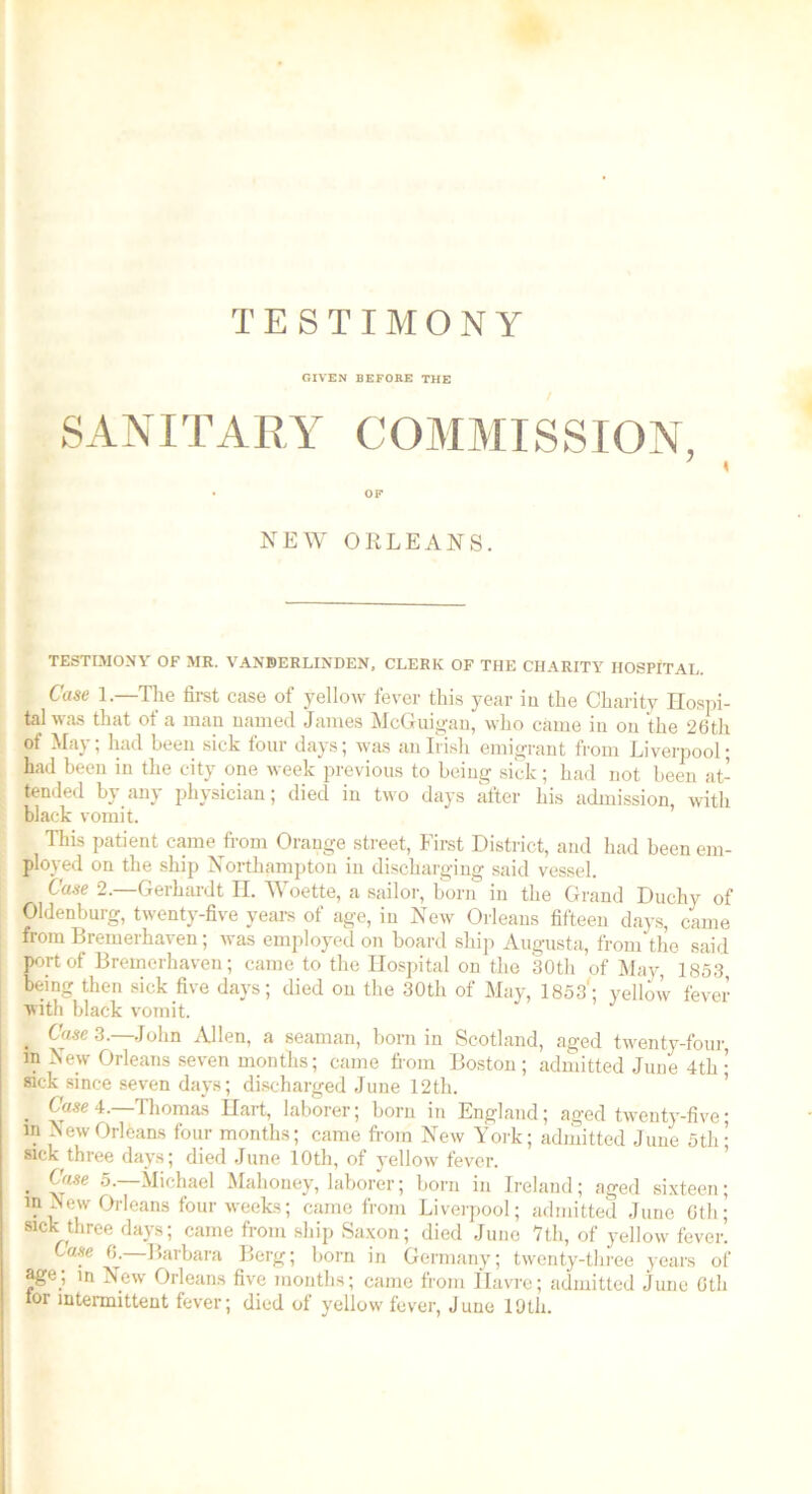 TESTIMONY GIVEN BEFORE THE SANITARY COMMISSION, . OF NEW ORLEANS. TESTIMONY OF MR. VANBERLINDEN, CLERK OF THE CHARITY HOSPITAL. Case 1.—The first case of yellow fever this year in the Charity Hospi- tal was that of a man named James McGuigan, who came in on the 26th of May; had been sick four days; was an Irish emigrant from Liverpool; had been in the city one week previous to being sick; had not been at- tended by any physician; died in two days after his admission, with black vomit. This patient came from Orange street, First District, and had been em- ployed on the ship Northampton in discharging said vessel. Case 2.—Gerhardt H. Woette, a sailor, born in the Grand Duchy of Oldenburg, twenty-five years of age, in New Orleans fifteen days, came from Bremerhaven; was employed on board ship Augusta, from the said port of Bremerhaven; came to the Hospital on the 30th of May, 1853, being then sick five days; died on the 30th of May, 1853'; yellow fever with black vomit. . Case 3.—John Allen, a seaman, bom in Scotland, aged twenty-four, in New Orleans seven months; came from Boston; admitted June 4th• sick since seven days; discharged June 12th. . Case 4.—Thomas Hart, laborer; born in England; aged twenty-five• in New Orleans four months; came from New York; admitted June 5tli; sick three days; died June 10th, of yellow fever. . C'l*e 5.—Michael Mahoney, laborer; born in Ireland; aged sixteen; in New Orleans four weeks; came from Liverpool; admitted June 6th; sick three days; came from ship Saxon; died Juno 7th, of yellow fever. use 6. Barbara Berg; born in Germany; twenty-three years of age; m New Orleans five months; came from Havre; admitted June Glh tor intermittent fever; died of yellow fever, June 19th.