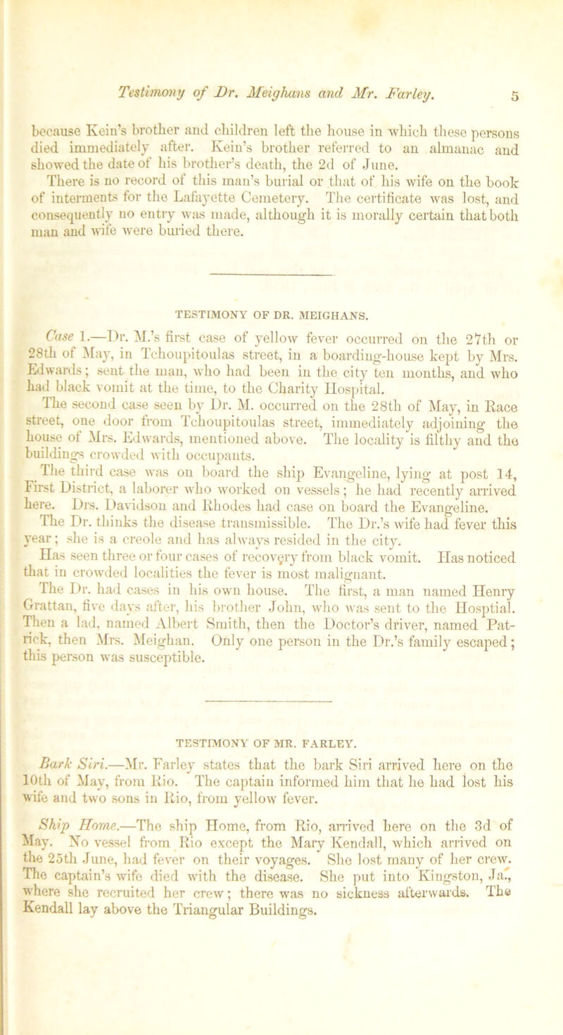 because Ivein’s brother and children left the house in which these persons died immediately after. Kein’s brother referred to an almanac and showed the date of his brother’s death, the 2d of June. There is no record of this man’s burial or that of his wife on the book of interments for the Lafayette Cemetery. The certificate was lost, and consequently no entry was made, although it is morally certain that both man and wife were buried there. TESTIMONY OF DR. MEIGHANS. Case 1.—Dr. M.’s first case of yellow fever occurred on the 2 7th or 28th of May, in Tchoupitoulas street, in a boarding-house kept by Mrs. Edwards; sent the man, who had been in the city ten months, and who had black vomit at the time, to the Charity Hospital. The second case seen by Dr. M. occurred on the 28th of May, in Race street, one door from Tchoupitoulas street, immediately adjoining the house of Mrs. Edwards, mentioned above. The locality is filthy and the buildings crowded with occupants. The third case was on board the ship Evangeline, lying at post 14, First District, a laborer who worked on vessels; he had recently arrived here. Dm. Davidson and Rhodes had case on board the Evangeline. The Dr. thinks the disease .transmissible. The Dr.’s wife had fever this year; she is a creole and has always resided in the city. Has seen three or four cases of recovery from black vomit. Has noticed that in crowded localities the fever is most malignant. The Dr. had cases in his own house. The first, a man named Henry Grattan, five days after, his brother John, who was sent to the Hosptial. Then a lad, named Albert Smith, then the Doctor’s driver, named Pat- rick, then Mrs. Meighan. Only one person in the Dr.’s family escaped; this person was susceptible. TESTIMONY OF MR. FARLEY. Bark Siri.—Mr. Farley states that the bark Siri arrived here on the 10th of May, from Rio. The captain informed him that he had lost his wife and two sons in Rio, from yellow fever. Ship Horne.—The ship Home, from Rio, arrived here on the 3d of May. No vessel from Rio except the Mary Kendall, which arrived on the 2oth June, had fever on their voyages. She lost many of her creAV. The captain’s Avife died Avith the disease. She put into Kingston, Ja., where she recruited her crew; there was no sickness afterwards. The Kendall lay above the Triangular Buildings.