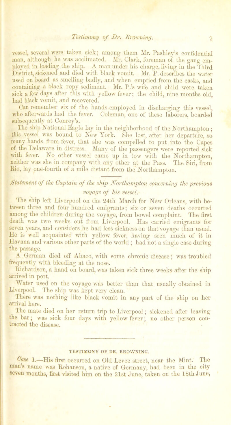 Testimony of Dr. Browning. vessel, several were taken sick; among them Mr. Pashley’s confidential man. although he was acclimated. Mr. Clark, foreman of the gang em- ployed in loading the ship. A man under his charge, living in the Third District, sickened and died with black vomit. Mr. P. describes the water used on board as smelling badly, and when emptied from the casks, and containing a black ropy sediment. Mr. P.’s wife and child were taken sick a few days alter this with yellow fever; the child, nine months old, had black vomit, and recovered. Can remember six of the hands employed in discharging this vessel, who afterwards had the fever. Coleman, one of these laborers, boarded subsequently at Conrey’s. The ship National Eagle lay in the neighborhood of the Northampton ; this vessel was bound to New York. She lost, after her departure, so many hands from fever, that she was compelled to put into the Capes ot the Delaware in distress. Many of the passengers were reported sick with fever. No other vessel came up in tow with the Northampton, neither was she in company with any other at the Pass. The Siri, from Rio, lay one-fourth of a mile distant from the Northampton. Statement of the Captain of the ship Northampton concerning the previous voyage of his vessel. The ship left Liverpool on the 24th March for New Orleans, with be- tween three and lour hundred emigrants; six or seven deaths occurred among the children during the voyage, from bowel complaint. The first death was two weeks out from Liverpool. lias carried emigrants for seven years, and considers he had less sickness on that voyage than usual. He is well acquainted with yellow fever, having seen much of it in Havana and various other parts of the world ; had not a single case during the passage. A German died off Abaco, with some chronic disease; was troubled frequently with bleeding at the nose. Richardson, a hand on board, was taken sick three weeks after the ship arrived in port. Water used on the voyage was better than that usually obtained in Liverpool. The ship was kept veiy clean. There was nothing like black vomit in any part of the shij) on her arrival here. The mate died on her return trip to Liverpool; sickened after leaving the bar; was sick four days with yellow fever; no other person con- tracted the disease. TESTIMONY OF DR. BROWNING. Case 1.—His first occurred on Old Levee street, near the Mint. The man’s name was Rohaason, a native of Germany, had been in the city seven months, first visited him on the 21st June, taken on the 18th June,