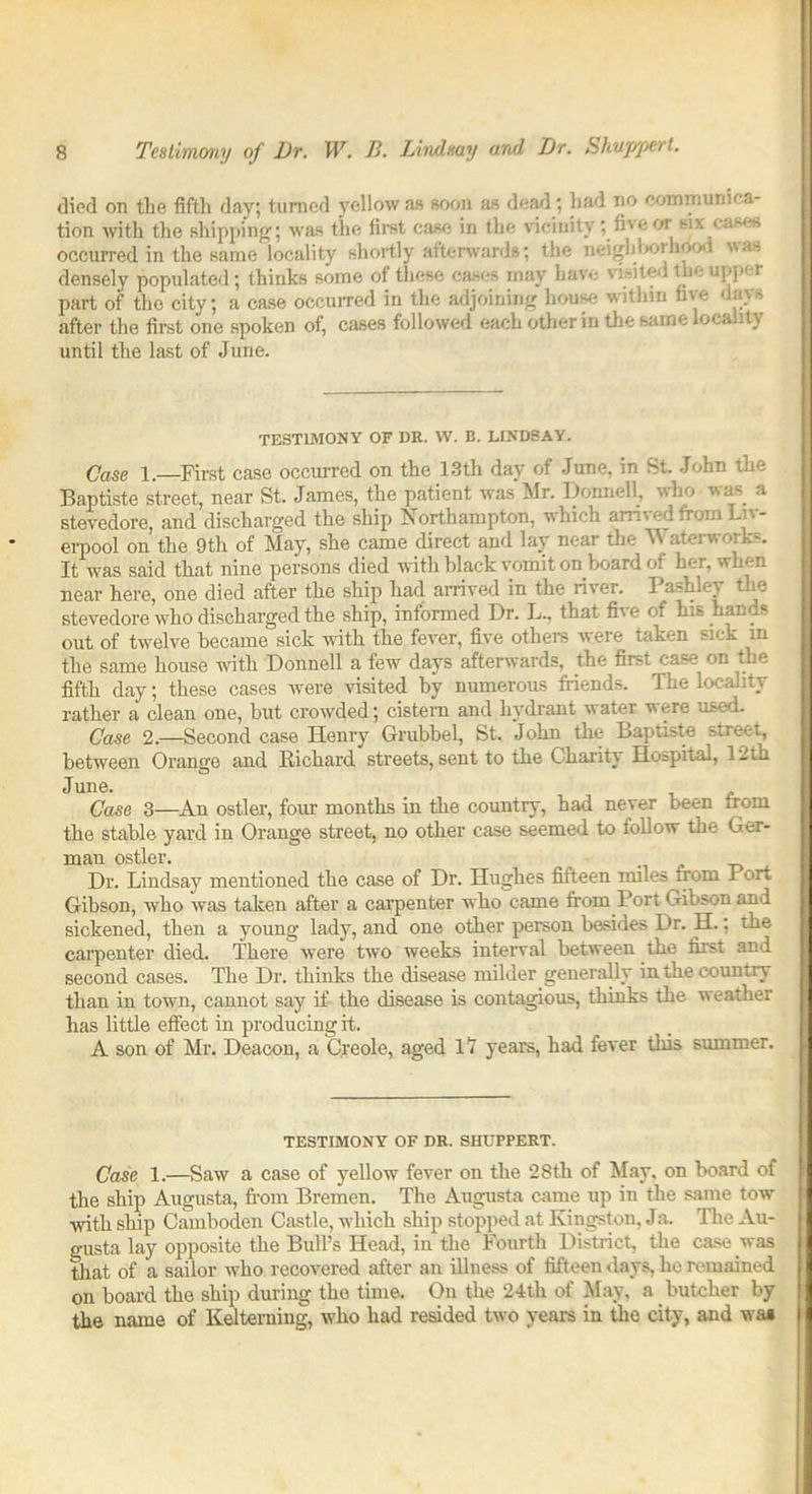 died on the fifth day; turned yellow as soon as dead; had no communica- tion with the shipping; was the first case in the vicinity; five or six cases occurred in the same locality shortly afterwards; the neighlKuhood was densely populated; thinks some of these cases may have visited the upper part of the city; a case occurred in the adjoining house within five days after the first one spoken of, cases followed each other in the same locality until the last of June. TESTIMONY OF DR. W. B. LINDSAY. Case 1.—First case occurred on the 13th day of June, in St. John the Baptiste street, near St. James, the patient was Mr. Bonne!!, who was a stevedore, and discharged the ship Northampton, which arrived from Liv- erpool on the 9th of May, she came direct and lay near the M aterwork=. It was said that nine persons died with black vomit on board of her, when near here, one died after the ship had arrived in the river. Pashley the stevedore who discharged the ship, informed Dr. L., that five of his hands out of twelve became sick with the fever, five others were taken sick in tlie same house with Donnell a few days afterwards, the first case on the fifth day; these cases were visited by numerous friends. The locality rather a clean one, but crowded; cistern and hydrant water vere used. Case 2.—Second case Henry Grubbel, St. John the Baptiste street, between Orange and Richard streets, sent to the Charity Hospital, 1-th June. Case 3—An ostler, four months in the country, had never been from the stable yard in Orange street, no other case seemed to follow the Ger- man ostler. Dr. Lindsay mentioned the case of Dr. Hughes fifteen miles from 1 ort Gibson, who was taken after a carpenter who came from Port Gibson and sickened, then a young lady, and one other person besides Dr. H.; the carpenter died. There were two weeks interval between the first and second cases. The Dr. thinks the disease milder generally in the countiy than in town, cannot say if the disease is contagious, thinks the weather has little effect in producing it. A son of Mr. Deacon, a Creole, aged 17 years, had fever this summer. TESTIMONY OF DR. SHUPPERT. Case 1.—Saw a case of yellow fever on the 28th of May, on board of the ship Augusta, from Bremen. The Augusta came up in the same tow with ship Camboden Castle, which ship stopped at Kingston, Ja. The Au- gusta lay opposite the Bull’s Head, in the Fourth District, the case was that of a sailor who recovered after an illness of fifteen days, he remained on board the ship during the time. On the 24tli of May, a butcher by the name of Kelterning, who had resided two years in the city, and waa