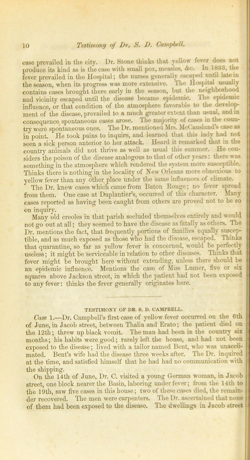 case prevailed in the city. Dr. Stone thinks that yellow fever does not produce its kind as is the case with small pox, measles, <kc. In 1833, the fever prevailed in the Hospital; the nurses generally escaped until late in the season, when its progress was more extensive. The Hospital usually contains cases brought there early in the season, but the neighborhood and vicinity escaped until the disease became epidemic. The epidemic influence, or that condition of the atmosphere favorable to the develop- ment of the disease, prevailed to a much greater extent than usual, and in consequence spontaneous cases arose. The majority of cases in the coun- try were spontaneous ones. The Dr. mentioned Mrs. McCausland’s case as in point. ITe took pains to inquire, and learned that this lady had not seen a sick person anterior to her attack. Heard it remarked that in the country animals did not thrive as well as usual this summer. He con- siders the poison of the disease analogous to that of other years: there was something in the atmosphere which rendered the system more susceptible, i Thinks there is nothing in the locality of New Orleans more obnoxious to j yellow fever than any other place under the same influences of climate. The Dr. knew cases which came from Baton Rouge; no fever spread from them. One case at Duplantier’s, occurred of this character. Many cases reported as having been caught from others are proved not to be so I on inquiry. I Many old creoles in that parish secluded themselves entirely and would not go out at all; they seemed to have the disease as fatally as others. The Dr. mentions the fact, that frequently portions of families equally suscep- tible, and as much exposed as those who had the disease, escaped. Thinks I that quarantine, so far as yellow fever is concerned, would be perfectly I useless; it might be serviceable in relation to other diseases. Thinks that j fever might be brought here without extending, unless there should be j an epidemic influence. Mentions the case of Miss Lumer, five or six squares above Jackson street, in which the patient had not been exposed t to any fever: thinks the fever generally originates here. TESTIMONY OF DR. S. D. CAMPBELL. Case 1.—Dr. Campbell’s first case of yellow fever occurred on the 6th ft of June, in Jacob street, between Thalia and Erato; the patient died on I the 12th; threw up black vomit. The man had been in the country six 1 months; his habits were good; rarely left the house, and had not been 1 exposed to the disease; lived with a tailor named Bent, who was unaccli- mated. Bent’s wife had the disease three weeks after. The Dr. inquired at the time, and satisfied himself that he had had no communication with the shipping. On the 14th of June, Dr. C. visited a young German woman, in Jacob street, one block nearer the Basin, laboring under fever; from the 14th to I the 19th, saw five cases in this house; two of these cases died, the remain- I der recovered. The men were carpenters. The Dr. ascertained that none j of them had been exposed to the disease. The dwellings in Jacob street; i