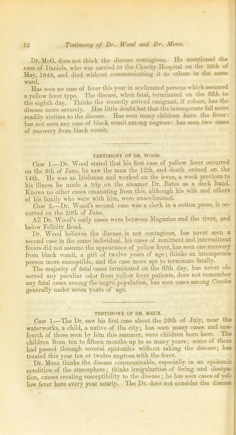 Dr. McGr. does not think the disease contagious. He mentioned the case of Daniels, who was carried to the Charity Hospital on the 29th of May, 1848, and died without communicating it to others in the same ward. Has seen no case of fever this year in acclimated persons which assumed a yellow fever type. The disease, when fatal, terminated on the fifth to the eighth day. Thinks the recently arrived emigrant, if robust, has the disease more severely. Has little doubt but that the intemperate fall more readily victims to the disease. Has seen many children have the fever: has not seen any case of black vomit among negroes: has seen two cases of recovery from black vomit. TESTIMONY OF DR. WOOD. Case 1. Dr. Wood stated that his first case of yellow fever occurred on the 9th of June, he saw the man the 12th, and death ensued on the 14th. He was an Irishman and worked on the levee, a week previous to his illness he made a trip on the steamer Dr. Bates as a deck hand. Knows no other cases emanating from this, although his wife and others of his family who were with him, were unacclimated. Case 2.—Dr. Wood’s second case was a clerk in a cotton press, it oc- curred on the 20th of June. All Dr. Wood’s early cases were between Magazine and the river, and below Felicity Road. Dr. Wood believes the disease, is not contagious, has never seen a second case in the same individual, his cases of remittent and intermittent fevers did not assume the appearance of yellow fever, has seen one recovery from black vomit, a girl of twelve years of age; thinks an intemperate person more susceptible, and the case more apt to terminate fatally. The majority of fatal cases terminated on the fifth day, has never ob- served any peculiar odor from yellow fever patients, does not remember any fatal cases among the negro population, has seen cases among Creoles generally under seven years of age. TESTIMONY OF DR. MEUX. Case 1.—The Dr. saw his first case about the 20th of July, near the waterworks, a child, a native of the city; has seen many cases and one- fourth of those seen by him this summer, were children bom here. The children from ten to fifteen months up to as many years; some of them had passed through several epidemics without taking the disease; has treated this year ten or twelve negroes with the fever. Dr. Meux thinks the disease communicable, especially in an epidemic condition of the atmosphere; thinks irregularities of living and dissipa- tion, causes creating susceptibility to the disease ; he has seen cases of yel- low fever here every year nearly. The Dr. does not consider the disease
