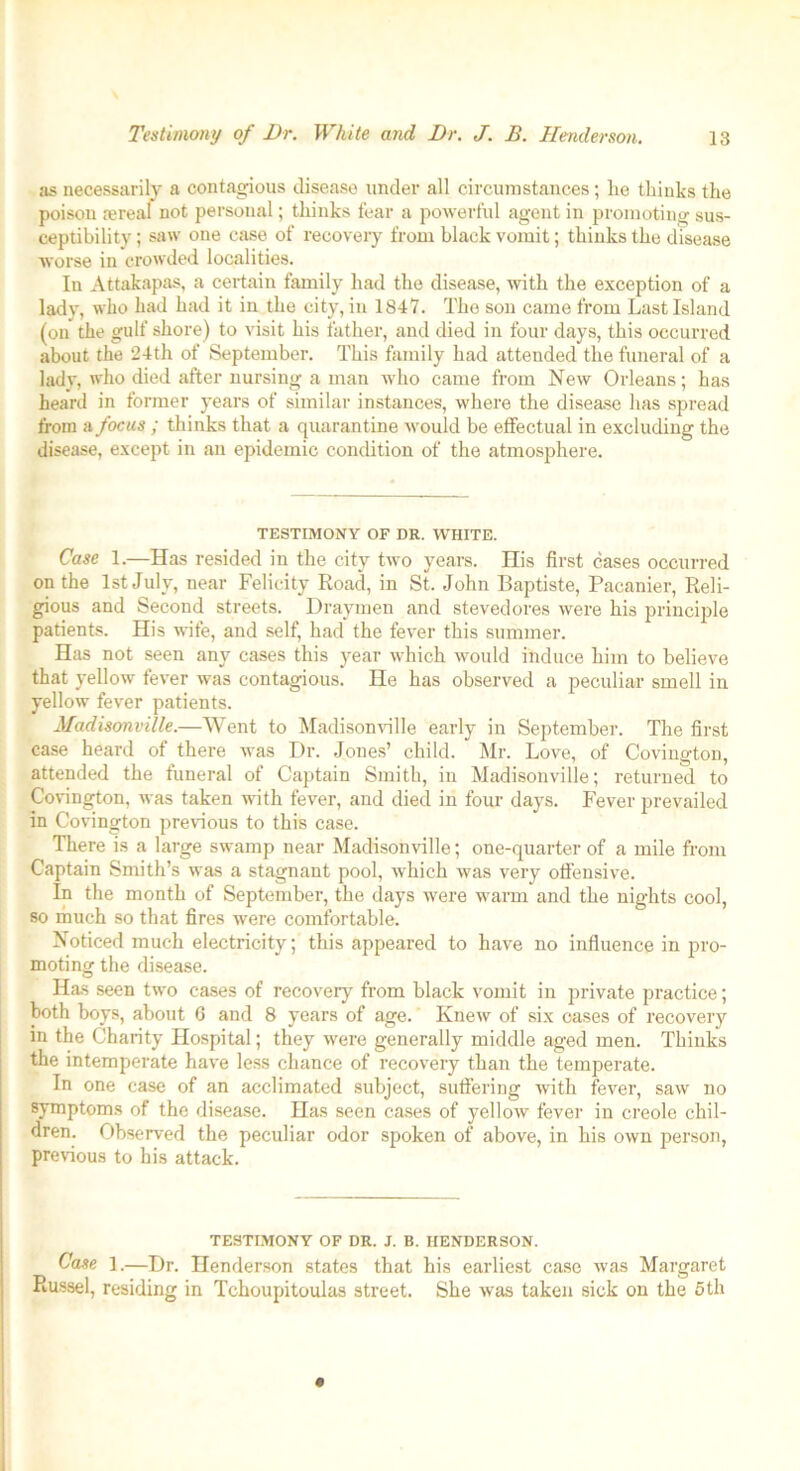 as necessarily a contagious disease under all circumstances; he thinks the poison lereal not personal; thinks fear a powerful agent in promoting sus- ceptibility ; saw one case of recovery from black vomit; thinks the disease worse in crowded localities. In Attakapas, a certain family had the disease, witli the exception of a lady, who had had it in the city, in 1847. The son came from Last Island (on the gulf shore) to visit his father, and died in four days, this occurred about the 24th of September. This family had attended the funeral of a lady, who died after nursing a man who came from New Orleans; has heard in former years of similar instances, where the disease has spread from a focus ; thinks that a quarantine would be effectual in excluding the disease, except in an epidemic condition of the atmosphere. TESTIMONY OF DR. WHITE. Case 1.—Has resided in the city two years. His first cases occurred on the 1st July, near Felicity Road, in St. John Baptiste, Pacanier, Reli- gious and Second streets. Draymen and stevedores were his principle patients. His wife, and self, had the fever this summer. Has not seen any cases this year which would induce him to believe that yellow fever was contagious. He has observed a peculiar smell in yellow fever patients. Madisonville.—Went to Madisonville early in September. The first case heard of there was Dr. Jones’ child. Mr. Love, of Covington, attended the funeral of Captain Smith, in Madisonville; returned to Covington, was taken with fever, and died in four days. Fever prevailed in Covington previous to this case. There is a large swamp near Madisonville; one-quarter of a mile from Captain Smith’s was a stagnant pool, which was very offensive. In the month of September, the days were warm and the nights cool, so much so that fires were comfortable. Noticed much electricity; this appeared to have no influence in pro- moting the disease. Has seen two cases of recovery from black vomit in private practice; both boys, about G and 8 years of age. Knew of six cases of recovery in the Charity Hospital; they were generally middle aged men. Thinks the intemperate have less chance of recovery than the temperate. In one case of an acclimated subject, suffering with fever, saw no symptoms of the disease. Has seen cases of yellow fever in creole chil- dren. Observed the peculiar odor spoken of above, in his own person, previous to his attack. TESTIMONY OF DR. J. B. HENDERSON. Case 1.—Dr. Henderson states that his earliest case was Margaret Russel, residing in Tchoupitoulas street. She was taken sick on the 5th