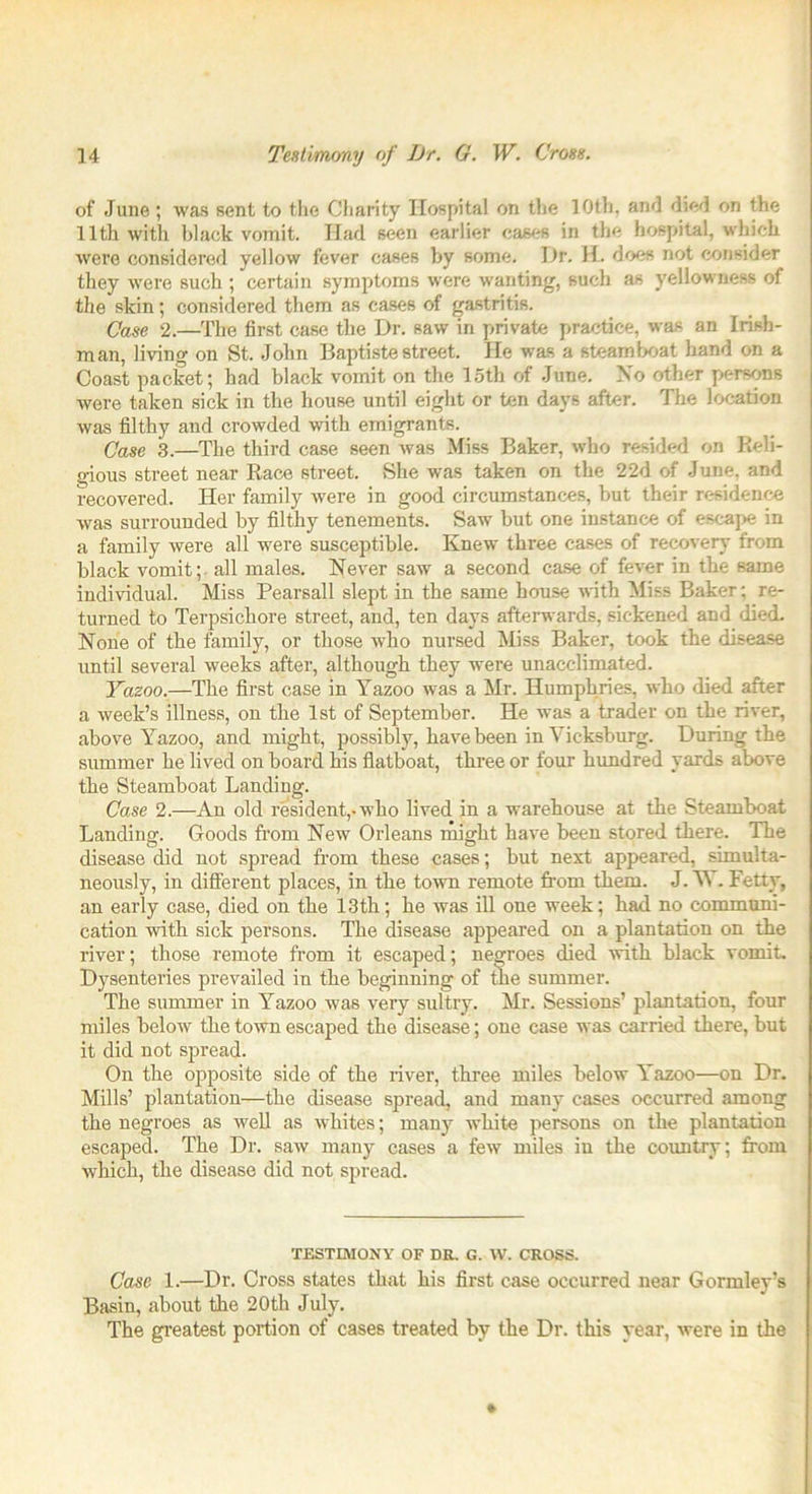 of June ; was sent to the Charity Hospital on the 10th, and died on the 11th with black vomit. Had seen earlier cases in the hospital, which were considered yellow fever cases by some. Dr. H. does not consider they were such ; certain symptoms were wanting, such as yellowness of the skin; considered them as cases of gastritis. Case 2.—The first case the Dr. saw in private practice, was an Irish- man, living on St. John Baptiste street. He was a steamboat hand on a Coast packet; had black vomit on the 15th of June. No other persons were taken sick in the house until eight or ten days after. The location was filthy and crowded with emigrants. Case 3.—The third case seen was Miss Baker, who resided on Reli- gious street near Race street. She was taken on the 22d of June, and recovered. Her family were in good circumstances, but their residence was surrounded by filthy tenements. Saw but one instance of escape in a family were all were susceptible. Knew three cases of recovery from black vomit; all males. Never saw a second case of fever in the same individual. Miss Pearsall slept in the same house with Miss Baker; re- turned to Terpsichore street, and, ten days afterwards, sickened and died. None of the family, or those who nursed Miss Baker, took the disease until several weeks after, although they were unacclimated. Yazoo.—The first case in Yazoo was a Mr. Humphries, who died after a week’s illness, on the 1st of September. He was a trader on the river, above Yazoo, and might, possibly, have been in Vicksburg. During the summer he lived on board his flatboat, three or four hundred yards above the Steamboat Landing. Case 2.—An old resident,-who lived in a warehouse at the Steamboat Landing. Goods from New Orleans might have been stored there. The disease did not spread from these cases; but next appeared, simulta- neously, in different places, in the town remote from them. J. Y . Fetty, an early case, died on the 13th; he was ill one week; had no communi- cation with sick persons. The disease appeared on a plantation on the river; those remote from it escaped; negroes died with black vomit. Dysenteries prevailed in the beginning of the summer. The summer in Yazoo was very sultry. Mr. Sessions’ plantation, four miles below the town escaped the disease; one case was carried there, but it did not spread. On the opposite side of the river, three miles below Yazoo—on Dr. Mills’ plantation—the disease spread, and many cases occurred among the negroes as well as whites; many white persons on the plantation escaped. The Dr. saw many cases a few miles in the country; from which, the disease did not spread. TESTIMONY OF DR. G. W. CROSS. Case 1.—Dr. Cross states that his first case occurred near Gormley’s Basin, about the 20th July. The greatest portion of cases treated by the Dr. this year, were in the
