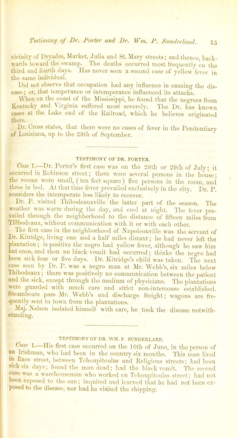 vicinity of Dryades, Market, Julia and St. Mary streets; and thence, back- wards toward the swamp. The deaths occurred most frequently on the third and fourth days. Has never seen a second case of yellow fever in the same individual. Did not observe that occupation had any influence in causing the dis- ease ; or, that temperance or intemperance influenced its attacks. When on the coast of the Mississippi, he found that the negroes from Kentucky and Virginia suffered most severely. The Dr. has known cases at the Lake end ot the Railroad, which he believes originated there. Dr. Cross states, that there wTere no cases of fever in the Penitentiary of Louisiana, up to the 29th of September. TESTIMON V OF DR. PORTER. Case L—Dr. Porter’s first case was on the 28th or 29th of July; it occurred in Robinson street; there were several persons in the house; the rooms were small, (ten feet square) five persons in the room, and three in bed. At that time fever prevailed exclusively in the city. Dr. P. considers the intemperate less likely to recover. Dr. P. visited Thibodeauxville the latter part of the season. The weather was warm during the day, and cool at night. The fever pre- Y®d t ouah the neighborhood to the distance of fifteen miles from Thibodeaux, without communication with it or with each other. The first case in the neighborhood of Napoleonville was the servant of Dr. Kitridge, living one and a half miles distant; he had never left the plantation ; is positive the negro had yellow fever, although he saw him but once, and then no black vomit had occurred; thinks the negro had been sick four or five days. Dr. Kitridge’s child was taken. The next case seen by Dr. P. was a negro man at Mr. Webb’s, six miles below Thibodeaux; there was positively no communication between the patient and the sick, except through the medium of physicians. The plantations were guarded with much care and strict non-intercouse established. Steamboats pass Mr. Webb’s and discharge freight; wagons are fre- quently sent to town from the plantations. Maj. Nelson isolated himself with care, he took the disease notwith- standing. TESTIMONY OF DR. WM. P. SUNDERLAND. Case 1. His first case occurred on the 10th of June, in the person of an Irishman, who had been in the country six months. This man lived in Lace street, between Tchoupitoulas and Religious streets; had been sick six days; found the man dead; had the black vomit. The second case was a warehouseman who worked on Tchoupitoulas street; had not been exposed to the sun; inquired and learned that he had not been ex- posed to the disease, nor had he visited the shipping.
