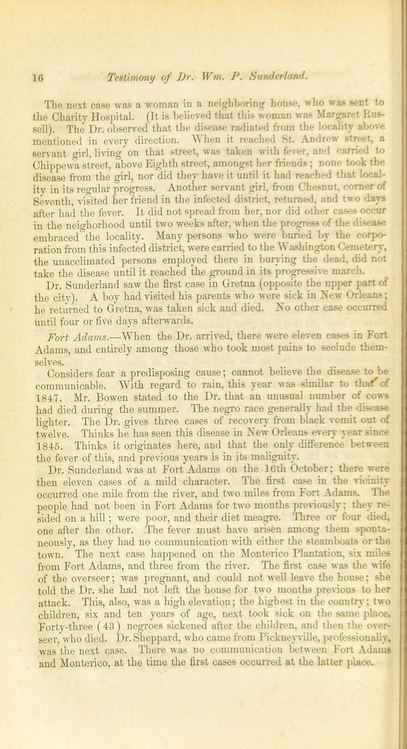 10 Testimony of l)r. Wm. P. Sunderland. The next case was a woman in a neighboring house, who was sent to the Charity Hospital. (It is believed that this woman was Margaret Rus- sell). The Dr. observed that the disease radiated from the locality above mentioned in every direction. When it reached St. Andrew street, a servant girl, living on that street, was taken with fever, and carried to Chippewa street, above Eighth street, amongst her friends; none took the disease from the girl, nor did they have it until it had reached that local- ity in its regular progress. Another servant girl, from Chesnut, corner of Seventh, visited her friend in the infected district, returned, and two days after had the fever. It did not spread from her, nor did other cases occur in the neighorhood until two weeks after, when the progress of the disease embraced the locality. Many persons who were buried by the corpo- ration from this infected district, were carried to the Washington Cemetery, the unacclimated persons employed there in burying the dead, did not take the disease until it reached the ground in its progressive march. Dr. Sunderland saw the first case in Gretna (opposite the upper part of the city). A boy had visited his parents who were sick in Xew Orleans; he returned to Gretna, was taken sick and died. No other case occurred until four or five days afterwards. Fort Adams.—When the Dr. arrived, there were eleven cases in Fort Adams, and entirely among those who took most pains to seclude them- selves. Considers fear a predisposing cause; cannot believe the disease to be communicable. With regard to rain, this year was similar to that' of 1847. Mr. Bowen stated to the Dr. that an unusual number of cows had died during the summer. The negro race generally had the disease lighter. The Dr. gives three cases of recovery from biack vomit out of twelve. Thinks he has seen this disease in New Orleans even- year since 1845. Thinks it originates here, and that the only difference between the fever of this, and previous years is in its malignity. Dr. Sunderland was at Fort Adams on the 16th October; there were then eleven cases of a mild character. The first case in the vicinity occurred one mile from the river, and two miles from Fort Adams. The people had not been in Fort Adams for two months previously; they re- sided on a hill; were poor, and their diet meagre. Three or four died, one after the other. The fever must have arisen among them sponta- neously, as they had no communication with either the steamboats or the town. The next case happened on the Monterico Plantation, six miles from Fort Adams, and three from the river. The first case was the wife of the overseer; was pregnant, and could not well leave the house; she told the Dr. she had not left the house for two months previous to her attack. This, also, was a high elevation; the highest in the country; two children, six and ten years of age, next took sick on the same place. Forty-three (43 ) negroes sickened after the children, and then the over- seer, who died. Dr. Sheppard, who came from Pickneyville, professionally, was the next case. There was no communication between Fort Adams and Monterico, at the time the first cases occurred at the latter place.