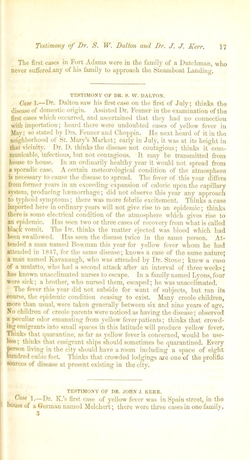 The first cases in Fort Adams were in the family of a Dutchman, who never suffered any of his family to approach the Steamboat Landing. TESTIMONY OF DR. S. VV. DALTON. Case 1.—Dr. Dalton saw his first case on the first of July; thinks the disease of domestic origin. Assisted Dr. Fenner in the examination of the first cases which occurred, and ascertained that they had no connection with importation; heard there were undoubted cases of yellow fever in May; so stated by Drs. Fenner and Clioppin. He next heard of it in the neighborhood of St. Mary’s Market; early in July, it was at its height in that vicinity. Dr. D. thinks the disease not contagious; thinks it com- municable, infectious, but not contagious. It may be transmitted from house to house. In an ordinarily healthy year it would not spread from a sporadic case. A certain meteorological condition of the atmosphere is necessary to cause the disease to spread. The fever of this year differs from former years in an exceeding expansion of caloric upon the capillary system, producing haemorrhage; did not observe this year any approach to typhoid symptoms; there was more febrile excitement. Thinks a case imported here in ordinary years will not give rise to an epidemic; thinks there is some electrical condition of the atmosphere which gives rise to an epidemic. Has seen two or three cases of recovery from what is called black vomit. The Dr. thinks the matter ejected was blood which had been swallowed. Has seen the disease twice in the same person. At- tended a man named Bowman this year for yellow fever whom he had attended in 1847, for the same disease; knows a case of the same nature; a man named Kavanaugh, who was attended by Dr. Stone; knew a case of a mulatto, who had a second attack after an interval of three weeks; has known unacclimated nurses to escape. In a family named Lyons, four were sick; a brother, who nursed them, escaped; he was unacclimated. The fever this year did not subside for want of subjects, but ran its course, the epidemic condition ceasing to exist. Many creole children, more than usual, were taken generally between six and nine years of age. No children of creole parents were noticed as having the disease; observed a peculiar odor emanating from yellow fever patients; thinks that crowd- ing emigrants into small spaces in this latitude ■null produce yellow fever. Thinks that quarantine, as far as yellow fever is concerned, would be use- less; thinks that emigrant ships should sometimes be quarantined. Every person living in the city should have a room including a space of eight hundred cubic feet. Thinks that crowded lodgings are one of the prolific 8ources of disease at present existing in the city. TESTIMONY OF DR. JOHN J. KERR. Case 1.—Dr. K.’s first case of yellow fever was in Spain street, in the house of a German named Melchert; there were three cases in one family, 3