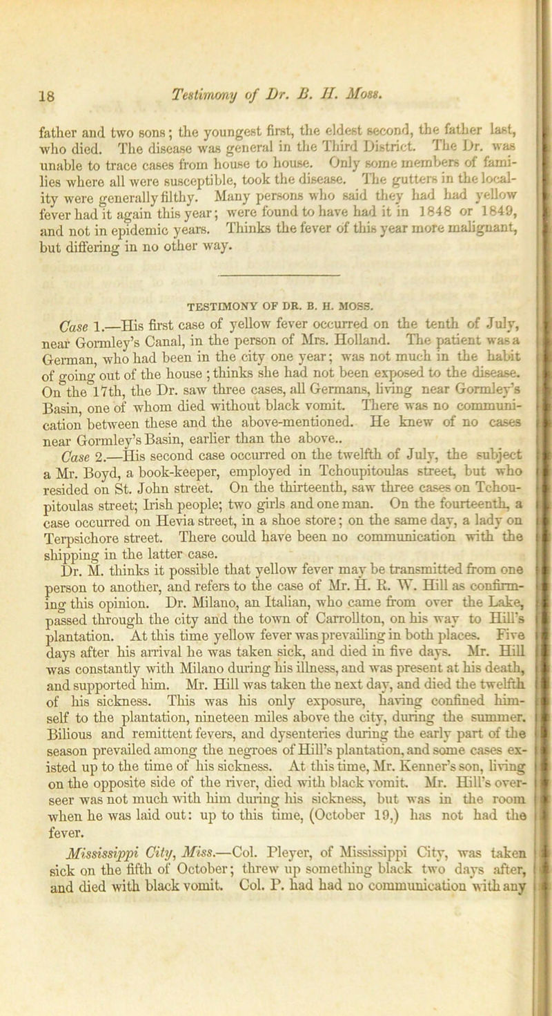 father and two sons; the youngest first, the eldest second, the father last, who died. The disease was general in the Third District. I he Dr. was unable to trace cases from house to house. Only some members of fami- lies where all were susceptible, took the disease. The gutters in the local- ity were generally filthy. Many persons who said they had bad yellow fever had it again this year; were found to have had it in 1848 or 1849, and not in epidemic years. Thinks the fever of this year more malignant, but differing in no other way. TESTIMONY OF DR. B. H. MOSS. Case i.—His first case of yellow fever occurred on the tenth of July, near Gormley’s Canal, in the person of Mrs. Holland. The patient was a German who had been in the city one year; was not much in the habit of going out of the house ; thinks she had not been exposed to the disease. On the 17th, the Dr. saw three cases, all Germans, living near Gormley’s Basin, one of whom died without black vomit. There was no communi- cation between these and the above-mentioned. He knew of no cases near Gormley’s Basin, earlier than the above.. Case 2.—His second case occurred on the twelfth of July, the subject a Mr. Boyd, a book-keeper, employed in Tchoupitoulas street, but who resided on St. John street. On the thirteenth, saw three cases on Tchou- pitoulas street; Irish people; two girls and one man. On the fourteenth, a case occurred on Hevia street, in a shoe store; on the same day, a lady on Terpsichore street. There could have been no communication with the shipping in the latter case. Dr. M. thinks it possible that yellow fever may be transmitted from one person to another, and refers to the case of Mr. H. R. W. Hill as confirm- ing this opinion. Dr. Milano, an Italian, who came from over the Lake, passed through the city and the town of Carrollton, on his way to Hill’s plantation. At this time yellow fever was prevailing in both places. Five days after his arrival he was taken sick, and died in five days. Mr. Hill was constantly with Milano during his illness, and was present at his death, and supported him. Mr. Hill was taken the next day, and died the twelfth of his sickness. This was his only exposure, having confined him- self to the plantation, nineteen miles above the city, during the summer. Bilious and remittent fevers, and dysenteries during the early part of the season prevailed among the negroes of Hill’s plantation, and some cases ex- isted up to the time of his sickness. At this time, Mr. Kenner’s son, bring on the opposite side of the river, died with black vomit. Mr. Hill’s over- seer was not much with him during his sickness, but was in the room when he was laid out: up to this time, (October 19,) has not had the fever. Mississippi City, Miss.—Col. Pleyer, of Mississippi City, was taken sick on the fifth of October; threw up something black two days after, and died with black vomit. Col. P. had had no communication with any