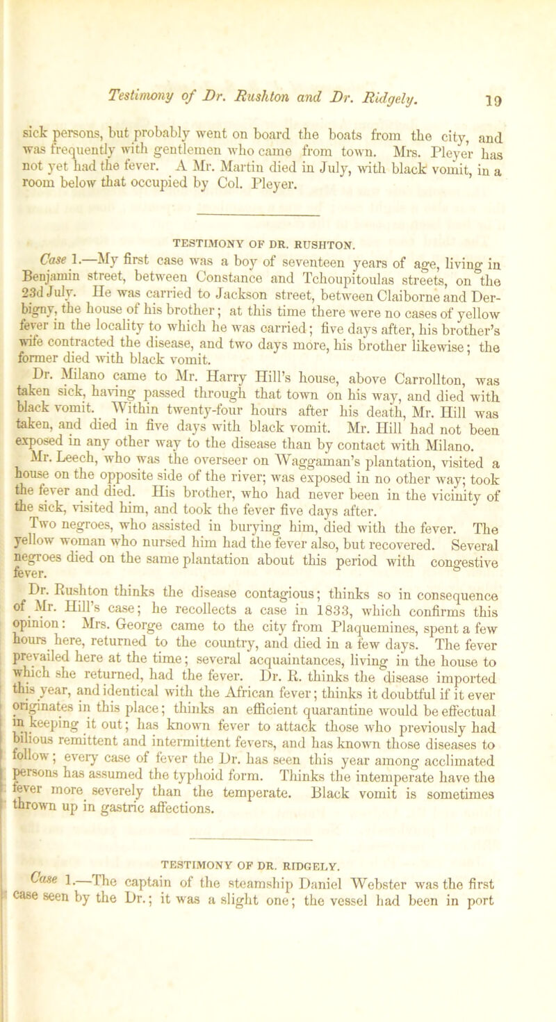 ia Testimony of Dr. Rushton and Dr. Ridgely. sick persons, but probably went on board the boats from the city, and was frequently with gentlemen who came from town. Mrs. Pleyer has not yet had the fever. A Mr. Martin died in July, with black vomit, in a room below that occupied by Col. Pleyer. TESTIMONY OF DR. RUSHTON. Case 1. My first case was a boy of seventeen years of age, living in Benjamin street, between Constance and Tchoupitoulas streets, on the 23d July. lie was carried to Jackson street, between Claiborne and Der- bigny, the house of his brother; at this time there were no cases of yellow fever in the locality to which he was carried; five days after, his brother’s wife contracted the disease, and two days more, his brother likewise; the former died with black vomit. Dr. Milano came to Mr. Harry Hill’s house, above Carrollton, was taken sick, having passed through that town on his way, and died with black vomit. Within twenty-four hours after his death, Mr. Hill was taken, and died in five days with black vomit. Mr. Hill had not been exposed in any other way to the disease than by contact with Milano. Mr. Leech, who was the overseer on Waggaman’s plantation, visited a house on the opposite side of the river; was exposed in no other way; took the fever and died. His brother, who had never been in the vicinity of the sick, visited him, and took the fever five days after. Two negroes, who assisted in burying him, died with the fever. The yellow woman who nursed him had the fever also, but recovered. Several negroes died on the same plantation about this period with congestive fever. ° Dr. Rushton thinks the disease contagious; thinks so in consequence of Mr. Hill’s case; he recollects a case in 1833, which confirms this opinion: Mrs. George came to the city from Plaquemines, spent a few hours here, returned to the country, and died in a few days. The fever prevailed here at the time; several acquaintances, living in the house to which she returned, had the fever. Dr. R. thinks the disease imported I this year, and identical with the African fever; thinks it doubtful if it ever originates in this place; thinks an efficient quarantine would be effectual in keeping it out; lias known fever to attack those who previously had bilious remittent and intermittent fevers, and has known those diseases to follow; every case of fever the Dr. has seen this year among acclimated persons has assumed the typhoid form. Thinks the intemperate have the ever more, severely than the temperate. Black vomit is sometimes thrown up in gastric affections. Case 1. TESTIMONY OF DR. RIDGELY. -Ihe captain of the steamship Daniel Webster was the first 7 fllO T lr • if Tlf/l n n nil i. . - iL . .. . . 1 _ 1 1 * __ _ i. xJuiuvL vv Busier was tuu Jiiau case seen by the Dr.; it was a slight one; the vessel had been in port