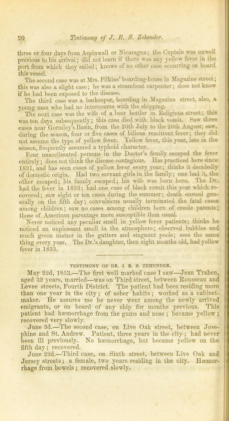 three or four days from Aspinwall or Nicaragua; the Captain was unwell previous to his arrival; did not learn if there was any yellow fever in the port from which they sailed; knows of no other case occurring on board this vessel. The second case was at Mrs. Filkins’ boarding-house in Magazine street; this was also a slight case; he was a steamboat carpenter; does not know if he had been exposed to the disease. The third case was a barkeeper, boarding in Magazine street, also, a young man who had no intercourse with the shipping. The next case was the wife of a beer bottler in Religious street; this was ten days subsequently; this case died with black vomit Saw three cases near Gormley’s Basin, from the 20th July to the 20th August; saw, during the season, four or five cases of bilious remittent fever; they did not assume the type of yellow fever. Yellow fever, this year, late in the season, frequently assumed a typhoid character. Four unacclimated persons in the Doctor’s family escaped the fever entirely; does not think the disease contagious. Has practiced here since 1831, and has seen cases of yellow fever every year; thinks it decidedly of domestic origin. Had two servant girls in the family; one had it, the other escaped; his family escaped; Ins wife was bom here. The Dr. had the fever in 1833 ; had one case of black vomit this year which re- covered ; saw eight or ten cases during the summer; death ensued gen- erally on the fifth day; convulsions usually terminated the fatal cases among children; saw no cases among children bom of creole parents; those of American parentage more susceptible than usual. Never noticed any peculiar smell in yellow fever patients; thinks he noticed an unpleasant smell in the atmosphere; observed bubbles and much green matter in the gutters and stagnant pools; sees the same thing every year. The Dr.’s daughter, then eight months old, had yellow fever in 1833. TESTIMONY OF DR. J. R. S. ZEHENDER. May 22d, 1853.—The first well marked case I saw—Jean Trahen, aged 32 years, married—was on Third street, between Eousseau and Levee streets, Fourth District. The patient had been residing more than one year in the city; of sober habits; worked as a cabinet- maker. He assures me he never went among the newly arrived emigrants, or on board of any ship for months previous. This patient had haemorrhage from the gums and nose ; became yellow ; recovered very slowly. June 3d.—The second case, on Live Oak street, between Jose- phine and St. Andrew. Patient, three years in the city ; had never been ill previously. No haemorrhage, but became yellow on the fifth day; recovered. June 22d.—Third case, on Sixth street, between Live Oak and Jersey streets; a female, two years residing in the city. Haemor- rhage from bowels ; recovered slowly.