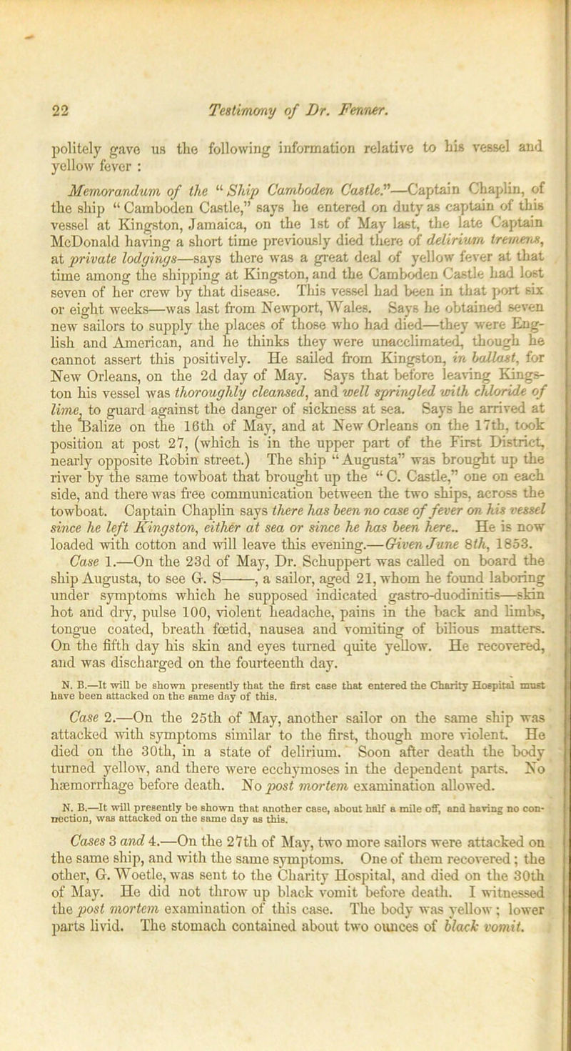 politely gave us the following information relative to his vessel and yellow fever : Memorandum of the “ Ship Camhoden Castle.”—Captain Chaplin, of the ship “ Camhoden Castle,” says he entered on duty as captain of this vessel at Kingston, Jamaica, on the 1st of May last, the late Captain McDonald having a short time previously died there of delirium tremens, at private lodgings—says there was a great deal of yellow fever at that time among the shipping at Kingston, and the Camhoden Castle had lost seven of her crew by that disease. This vessel had been in that port six or eight weeks—was last from Newport, Wales. Says he obtained seven new sailors to supply the places of those who had died—they were Eng- lish and American, and he thinks they were unacclimated, though he cannot assert this positively. He sailed from Kingston, in ballast, for New Orleans, on the 2d day of May. Says that before leaving Kings- ton his vessel was thoroughly cleansed, and well springled with chloride of lime, to guard against the danger of sickness at sea. Says he arrived at the Dalize on the 16th of May, and at New Orleans on the 17th, took position at post 27, (which is in the upper part of the First District, nearly opposite Robin street.) The ship “ Augusta” was brought up the river by the same towboat that brought up the “ C. Castle,” one on each side, and there was free communication between the two ships, across the towboat. Captain Chaplin says there has been no case of fever on his vessel since he left Kingston, either at sea or since he has been here.. He is now loaded with cotton and will leave this evening.—Given June 8th, 1853. Case 1.—On the 23d of May, Dr. Schuppert was called on board the ship Augusta, to see G. S , a sailor, aged 21, whom he found laboring under symptoms which he supposed indicated gastro-duodinitis—skin hot and dry, pulse 100, violent headache, pains in the back and limbs, tongue coated, breath foetid, nausea and vomiting of bilious matters. On the fifth day his skin and eyes turned quite yellow. He recovered, and was discharged on the fourteenth day. N. B.—It will be shown presently that the first case that entered the Charity Hospital must have been attacked on the same day of this. Case 2.—On the 25th of May, another sailor on the same ship was attacked noth symptoms similar to the first, though more violent. He died on the 30th, in a state of delirium. Soon after death the body turned yellow, and there were ecchymoses in the dependent parts. No haemorrhage before death. No post mortem examination allowed. N. B.—It will presently be shown that another case, about half a mile off, and having no con- nection, was attacked on the same day as this. Cases 3 and 4.—On the 27th of May, two more sailors were attacked on the same ship, and with the same symptoms. One of them recovered; the other, G. Woetle, was sent to the Charity Hospital, and died on the 30th of May. He did not throw up black vomit before death. I witnessed the post mortem examination of this case. The body was yellow; lower parts livid. The stomach contained about two ounces of black vomit.