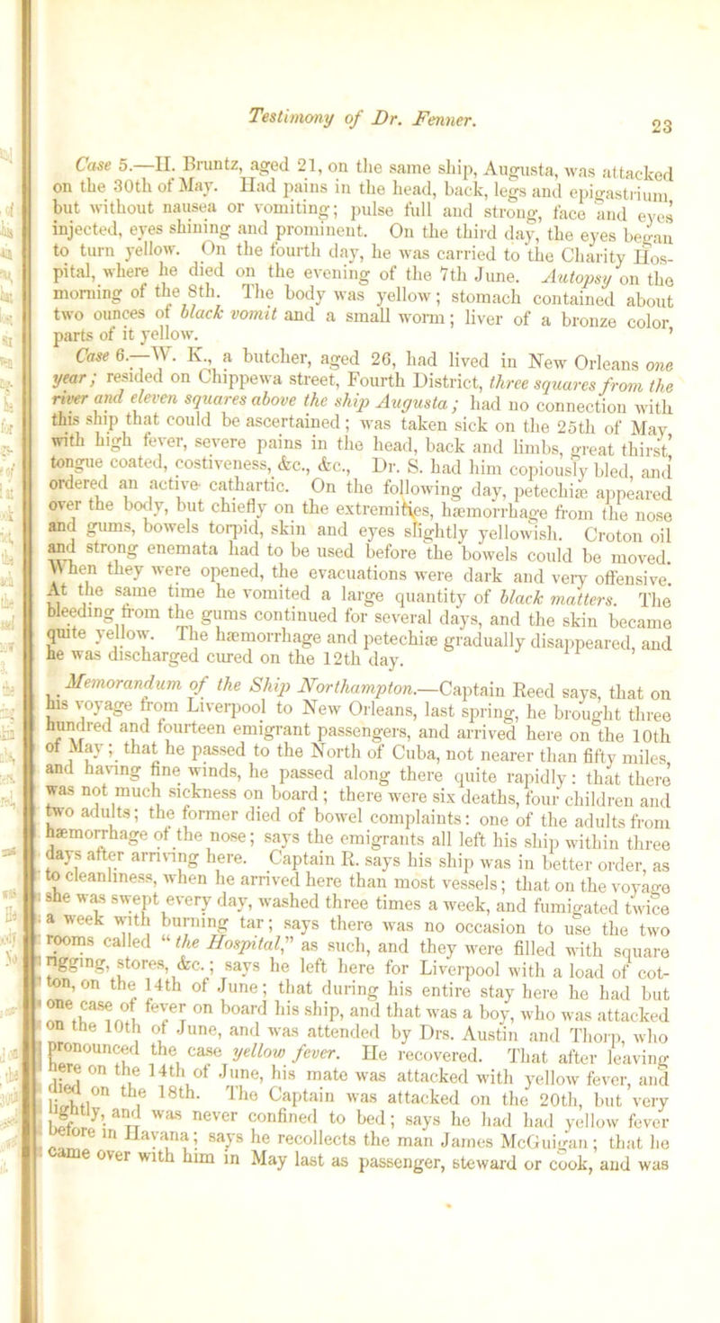 23 Case 5.—II. Bruntz, aged 21, on the same ship, Augusta, was attacked on the 30th of May. Had pains in the head, back, legs and epigastrium but without nausea or vomiting; pulse full and strong, face and eves injected, eyes shining and prominent. On the third day, the eyes began to turn yellow. On the fourth day, he was carried to the Charity Hos- pital, where he died on the evening of the 7th June. Autopsy on the morning of the 8th. The body was yellow; stomach contained about two ounces of black vomit and a small worm; liver of a bronze color parts of it yellow. ’ Case 6.—W. K a butcher, aged 26, had lived in New Orleans one year; resided on Chippewa street, Fourth District, three squares from the river and eleven squares above the ship Augusta; had no connection with this ship that could be ascertained; was taken sick on the 25th of May with high fever, severe pains in the head, back and limbs, great thirst tongue coated, costiveness, &c., &c., Dr. S. had him copiously l.led and ordered an active- cathartic. On the following day, petechias appeared over the body, but chiefly on the extremities, haemorrhage from the nose and gums, bowels torpid, skin and eyes slightly yellowish. Croton oil and strong enemata had to be used before the bowels could be moved VVhen they were opened, the evacuations were dark and very offensive* At the same time he vomited a large quantity of black matters. The bleeding from the gums continued for several days, and the skin became quite yellow. The haemorrhage and petechiae gradually disappeared, and he was discharged cured on the 12th day. Memorandum of the Ship Northampton.—Captain Reed says, that on his voyage from Liverpool to New Orleans, last spring, he brought three hundred and fourteen emigrant passengers, and arrived here on the 10th ot May; that he passed to the North of Cuba, not nearer than fifty miles and having fine winds, he passed along there quite rapidly: that there was not much sickness on board ; there were six deaths, four children and tvo adults; the former died of bowel complaints: one of the adults from haemomiage ot the nose; says the emigrants all left his ship within three days after arriving here. Captain R. says his ship was in better order, as to cleanliness, when he arrived here than most vessels; that on the voyage she was swept every day, washed three times a week, and fumigated twice a week with burning tar; says there was no occasion to use the two rooms called “ the Hospital,” as such, and they were filled with square | nggmg, stores, &c.; says he left here for Liverpool with a load of cot- ton, on the 14th of June; that during his entire stay here ho had but * ^e5as<r/JJ, fev:e^ on board his ship, and that was a boy, who was attacked on the 10th of June, and was attended by Drs. Austin and Thorp, who | pronounced the case yellow fever. He recovered. That after leaving ere on the 14th of June, his mate was attacked with yellow fever, and U on the 18th. The Captain was attacked on the 20th, but very 1,Sr • an/T WaS never confined to bed; says he had had yellow fever • e in Havana; says he recollects the man James McGuigan; that he 6 over Wltb bun in May last as passenger, steward or cook, and was