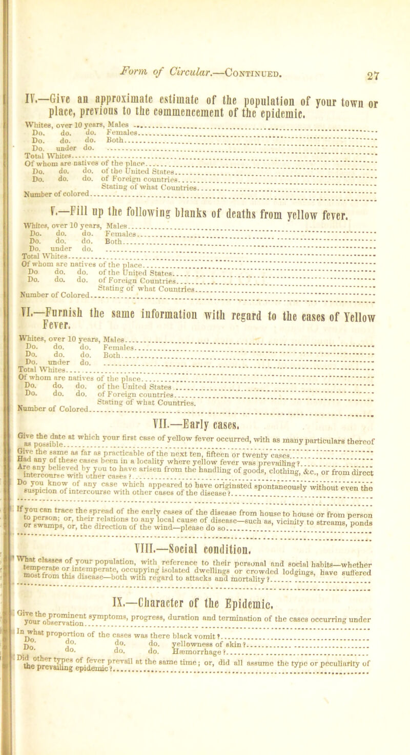 Form of Circular.—Continued. IV.—Give an approximate estimate of the population of your town or place, previous to the commencement of the epidemic. Whites, over 10 years, Males Do. do. do. Females Do. do. do. Both .V.V.V.'.V.V.'.V.'. Do. under do. ..... * Total Whites Of whom are natives of the place Do. do. do. of the United States Do. do. do. of Foreign countries . . . ” Stating of what Countries . Number of colored V.—Fill up the following blanks of deaths from yellow fever. Whites, over 10 years, Males. Do. do. do. Females Do. do. do. Both Do. under do Total Whites Of whom are natives of the place bo do. do. of the United States Do. do. do. of Foreign Countries ... Stating of what Countries. Number of Colored VI.—Furnish the same information with regard to the cases of Yellow Fever. Whites, over 10 years, Males Do. do. do. Females .... Do. do. do. Both Do. under do - Total Whites ***** Of whom are natives of the place ”**//.[’ • Do. do. do. of the United States Do. do. do. of Foreign countries _ , „ Stating of what Countries. Number of Colored VII—Early cases, Gia?n*ribfpe 8t WhiCh -V°Ur fir6t C“e °f yeUow fever occurred- ^th as many particulars thereof Give the same as far as practicable of the next ten,'fifteen or twentycases’.!” aacl any of these cases been in a locality where yellow fever was prevailing? If trace t^e8pre,nd.of the ear,y cases of the disease from house to house or from person to person; or, their relations to any local cause of disease—such as, vicinity to streams nonds or Bwampg, or, the direction of the wind—please do so ’ ^ Till—Social condition. '?emn'mtrofi^rP?’8ti0n’ with r-vSercnce to their personal and social habits-whether ,?■ P , ’ occupying isolated dwellings or crowded lodgings, have sufiered most from this disease—both with regard to attacks and mortality? IX— Character of the Epidemic. ' you^o^8e<rvation*: 8^mp^om3* Profjre88> duration and termination of the cases occurring under In what proportion of the cases was there black vomit ? r, ' do. do. do. yellowness of skin? do. do. do. Hiemorrhage ? ^'the°[!rcvaiilng epidemic^T^**' Bt 8ame t'rae ’ or’ d'd nHflumc the typo or peculiarity of