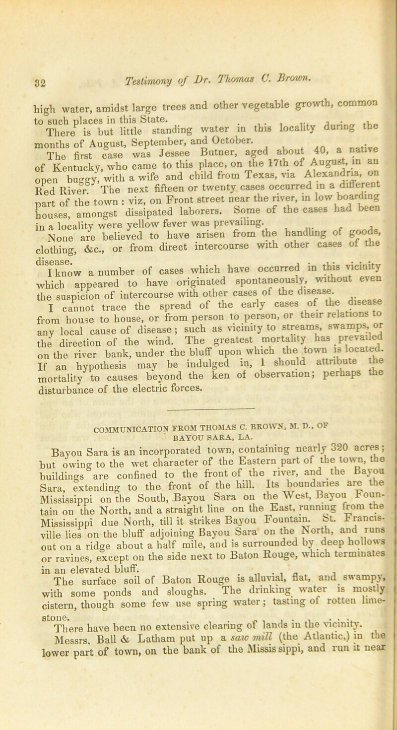 high water, amidst large trees and other vegetable growth, common to such places in this State. . . ... j • „ There is but little standing water in this locahty during the months of August, September, and October. . The first case was Jessee Butner, aged about 40, a native of Kentucky, who came to this place, on the 17th of August, in an open buggy, with a wife and child from Texas, via Alexandria, on Red River The next fifteen or twenty cases occurred in a different part of the town : viz, on Front street near the river, in low boarding houses, amongst dissipated laborers. Some of the cases had been in a locality were yellow fever was prevailing. None are believed to have arisen from the handling of goods, clothing, &c., or from direct intercourse with other cases ot the dlSGtlSG. • _ , • • • I know a number of cases which have occurred m this vicinity which appeared to have originated spontaneously, without even the suspicion of intercourse with other cases of the disease. I cannot trace the spread of the early cases of the disease from house to house, or from person to person, or their relations o any local cause of disease; such as vicinity to streams, swamps, or the direction of the wind. The greatest mortality has prevailed on the river bank, under the bluff upon which the town is located. If an hypothesis may be indulged in, 1 should attribute the mortality to causes beyond the ken of observation; perhaps e disturbance of the electric forces. COMMUNICATION FROM THOMAS C. BROWN, M. D., OF BAYOU SARA, LA. Bayou Sara is an incorporated town, containing nearly 320 acres; but owing to the wet character of the Eastern part of the town, the buildings are confined to the front of the river, and the Bayou Sara, extending to the front of the hill. Its boundaries are the Mississippi on the South, Bayou Sara on the est, Bayou Foun- tain on the North, and a straight line on the East, running from the Mississippi due North, till it strikes Bayou Fountain, St. Irancis- ville lies on the bluff adjoining Bayou Sara on the North, and Tuns out on a ridge about a half mile, and is surrounded by deep hollows or ravines, except on the side next to Baton Rouge, which terminates in an elevated bluff. , The surface soil of Baton Rouge is alluvial, flat, and swampv, with some ponds and sloughs. The drinking water is mostly cistern, though some few use spring water; tasting oi rotten lime- stone. . , . . . There have been no extensive clearing ot lands in the vicinity. Messrs. Ball & Latham put up a saic mill (the Atlantic,) in the lower part of town, on the bank of the Missis sippi, and run it near