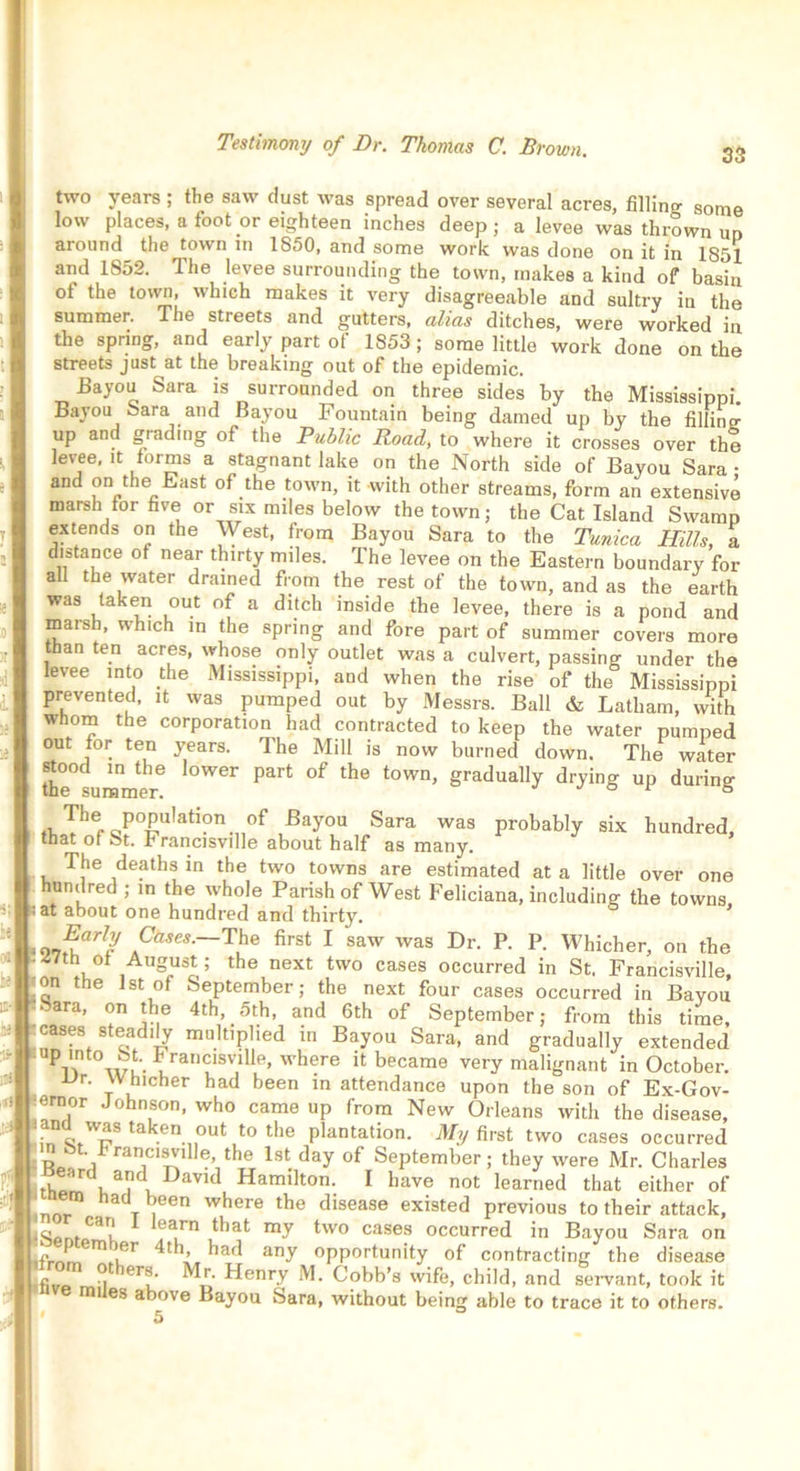 33 ?r two years ; the saw dust was spread over several acres, filling some low places, a foot or eighteen inches deep; a levee was thrown uo aiound the town in 1850, and some work was done on it in 1851 and 1852. The levee surrounding the town, makes a kind of basin ot the town, which makes it very disagreeable and sultry in the summer. The streets and gutters, alias ditches, were worked in the spring, and early part of 1853 ; some little work done on the streets just at the breaking out of the epidemic. Bayou Sara is surrounded on three sides by the Mississippi. Bayou Sara and Bayou Fountain being darned up by the filline up and grading of the Public Road, to where it crosses over the levee, it forms a stagnant lake on the North side of Bayou Sara • and on the East of the town, it with other streams, form an extensive marsh for five or six miles below the town; the Cat Island Swamp extends on the West, from Bayou Sara to the Tunica Hills, a distance ot near thirty miles. The levee on the Eastern boundary for all the water drained from the rest of the town, and as the earth was taken out of a ditch inside the levee, there is a pond and marsh, which in the spring and fore part of summer covers more than ten acres, whose only outlet was a culvert, passing under the levee into the Mississippi, and when the rise of the Mississippi prevented, it was pumped out by Messrs. Ball & Latham, with whom the corporation had contracted to keep the water pumped out for ten years. The Mill is now burned down. The water the°summed l0W6r °f ^ tOWn’ gradually drJmg UP during fvlherC!p0^U,atl°n.,10f Bay°u Sara was probably six hundred, that of St. Francisville about half as many. The deaths in the two towns are estimated at a little over one undred ; in the whole Parish of West Feliciana, including the towns, at about one hundred and thirty. Early Cases.—The first I saw was Dr. P. P. Whicher, on the 47th of August; the next two cases occurred in St, Francisville, _on the 1st of September; the next four cases occurred in Bayou •-ara, on the 4th, 5th, and 6th of September; from this time, cases steadily multiplied in Bayou Sara, and gradually extended UPl\ni wu- i ran^lsv,llle’ vvhere it became very malignant in October. ur. Whicher had been in attendance upon the son of Ex-Gov- ernor Johnson, who came up from New Orleans with the disease, tak.en°ut t0 the plantation. My first two cases occurred n8t. francisville, the 1st day of September; they were Mr. Charles thp u iv DaVld Hamilton- 1 have not learned that either of nor”1 haclT7en where the disease existed previous to their attack, lg t*'ar,1 iarn that my two cases occurred in Bayou Sara on u* m/ler ^ kad any opportunity of contracting the disease £ ^ erf 1 Henry M. Cobb’s wife, child, and servant, took it mi es above Bayou Sara, without being able to trace it to others. 5 °
