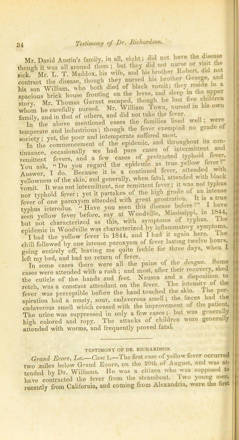 Mr. David Austin’s family, in all, eiabt; did not have ^e disease though it was all around them ; but they did not nurse or vunt sick. Mr. L. T. Maddox, his wife, and his brother Robert, did no contract the disease, though they nursed bis brother George, a his son William, who both died of black ’oimt, they re«de a spacious brick house fronting on the levee, and s eep inthe jper storv Mr. Thomas Garnet escaped, though he lost h\e chil r whom he carefully nursed. Mr William Town nursed in his own family, and in that of others and did not take the fever In the above mentioned cases the families lived well, were temperate and industrious; though the fever exempted no grade ot society; yet, the poor and intemperate suffered most. In the ^commencement of the epidemic, and throughout its con- tinuance, occasionally we had pure cases of intermittent and remittent fevers, and a few cases of protracted typhoid fever. You ask, “Do you regard the epidemic as true yellow fever. Answer I do. Because it is a continued fever, attended with yellowness of the skin, and generally, when fatal, attended with b -lack vomit. It was not intermittent, nor remittent fever ; it was not typhus nor typhoid fever; yet it partakes of the high grade of an intense fever of one paroxysm attended with great proBtration. It is a tree typhus icterodus. “Have you seen this disease before _ 1 have seen yellow fever before, say at Woodville, Mississippi, in H44 but not characterized as this, with symptoms of typhus. Ihe epidemic in Woodville was characterized by inflammatory symptoms. I had the yellow fever in 1844, and I had it again here ihe chill followed by one intense paroxysm of fever lasting twelve hour*, going entirely off, leaving me quite feeble for three days, when 1 left my bed, and had no return of fever. In some cases there were all the pains of the dengue. Some cases were attended with a rash ; and most, after their recovery, shed the cuticle of the hands and feet. Nausea and a disposition to retch, was a constant attendant on the fever. Ihe intensity of ie fever was perceptible before the hand touched the skin. e per spiration had a musty, sour, cadaverous smell; the faeces had the cadaverous smell which ceased with the improvement of the patient. The urine was suppressed in only a few cases; but was generally high colored and ropy. The attacks of children were general \ attended with worms, and frequently proved fatal. TESTIMONY OF DR. RICHARDSON. T Grand Ecore, La.—Case 1.—The first case of yellow fever occurred two miles below Grand Ecore, on the 20th of August, and was at- tended by Dr. Williams. He was a citizen who was supposed to have contracted the fever from the steamboat. Two young men, recently from California, and coming from Alexandria, were the first