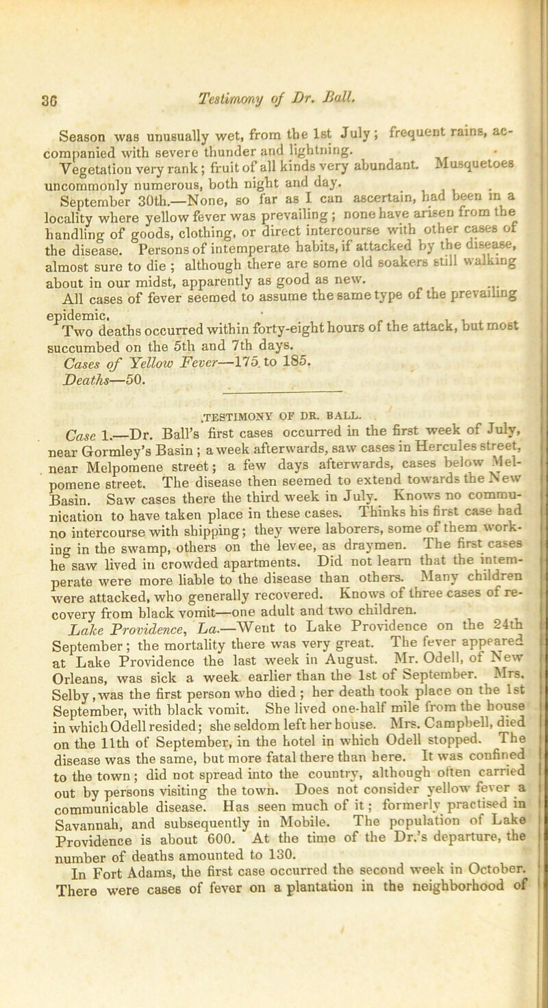 30 Testimony of Dr. Ball. Season was unusually wet, from the 1st July; frequent rains, ac- companied with severe thunder and lightning. Vegetation very rank; fruit of all kinds very abundant. Musquetoes uncommonly numerous, both night and day. September 30th.—None, so far as I can ascertain, had been in a locality where yellow fever was prevailing ; none have arisen from the handling of goods, clothing, or direct intercourse with other cases of the disease. Persons of intemperate habits, if attacked by the disease, almost sure to die ; although there are some old soakers still walking about in our midst, apparently as good as new. All cases of fever seemed to assume the same type of the prevailing epidemic. Two deaths occurred within forty-eight hours of the attack, but most succumbed on the 5th and 7th days. Cases of Yellow Fever—175. to 185. Deaths—50. .TESTIMONY OF DR. BALL. Case 1. Dr. Ball’s first cases occurred in the first week of July, near Gormley’s Basin ; a week afterwards, saw cases in Hercules street, near Melpomene street; a few days afterwards, cases below Mel- pomene street. The disease then seemed to extend^ towards the N ew Basin. Saw cases there the third week in July. Knows no commu- nication to have taken place in these cases. Thinks his first case bad no intercourse with shipping; they were laborers, some of them work- ing in the swamp, others on the levee, as draymen. The first cases he saw lived in crowded apartments. Did not learn that the intem- perate were more liable to the disease than others. Many children were attacked, who generally recovered. Knows of three cases ot re- covery from black vomit—one adult and tAvo children. Lake Providence, La.—Went to Lake Providence on the 24th September; the mortality there was very great. The fever appeared at Lake Providence the last week in August. Mr. Odell, of New Orleans, was sick a week earlier than the 1st of September. Mrs. Selby ,Avas the first person who died ; her death took place on the 1st September, Avith black vomit. She lived one-half mile from the house in which Odell resided; she seldom left her house. Mrs. Campbell, died on the 11th of September, in the hotel in which Odell stopped. The disease was the same, but more fatal there than here. It was confined to the town; did not spread into the country, although often carried out by persons visiting the town. Does not consider yellow fever a communicable disease. Has seen much of it; formerly practised in Savannah, and subsequently in Mobile. The population of Lake Providence is about 600. At the time of the Dr.’s departure, the number of deaths amounted to lo0. In Fort Adams, the first case occurred the second week in October. There were cases of fever on a plantation in the neighborhood of