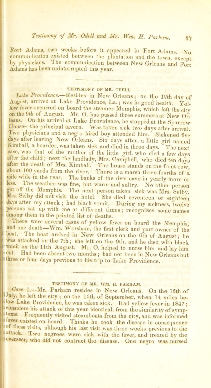 Fort Adams, two weeks before it appeared in Fort Adams. No communication existed between the plantation and the town, except by physicians. The communication between New Orleans and Fort Adams has been uninterrupted this year. TESTIMONY OF MR. ODELL. Lake Providence.—Resides in New Orleans; on the 12th day of August, arrived at Lake Providence, La.; was in good health. Yel- low fever occurred on board the steamer Memphis, which left the city on the 9th of August. Mr. O. has passed three summers at New Or- leans. On his arrival at Lake Providence, he stopped at the Sparrow House—the principal tavern. Was taken sick two days after arrival. Two physicians and a negro hired boy attended him. Sickened five days after leaving New Orleans. Six days after, a little girl named Kimball, a boarder, was taken sick and died in three days. The next case, was that of the mother of the little girl, who died a few days after the child ; next the landlady, Mrs. Campbell, who died ten days after the death ol Mrs. Kimball. The house stands on the front row, about 100 yards from the river. There is a marsh three-fourths of a mile wide in the rear. The banks of the liver cave in yearly more or less. 1 he weather was fine, but warm and sultry. No other person got oft the Memphis. The next person taken sick was Mrs. Selbv. Mrs. Selby did not visit the hotel. She died seventeen or eighteen days after my attack ; had black vomit. During my sickness, twelve persons sat up with me at different times; recognizes some names among them in the printed list of deaths. There were several cases of yellow fever on board the Memphis, and one death—Wm. Worsham, the first clerk and part owner of the boat. The boat arrived in New Orleans on the 6th of August; he was attacked on the 7th ; she left on the 9th, and he died with black vomit on the 11th August. Mr. O. helped to nurse him and lay him < out. Had been absent two months ; had not been in New Orleans but 1 three or four days previous to his trip to Lake Providence. TESTIMONY OF MR. WM. H. PARHAM. Case 1.—Mr. Parham resides in New Orleans. On the 15th of July, he left the city ; on the 15th of September, when 14 miles be- low Lake Providence, he was taken sick. Had yellow fever in 1847 ; considers his attack of this year identical, from the similarity of symp- toms. Frequently visited steamboats from the city, and was informed ®ve^ existed on board. rlhinks he took the disease in consequence 0 these visits, although his last visit was three weeks previous to the attack. Two negroes were sick with the fever, and treated by the overseer, who did not contract the disease. One negro was nursed