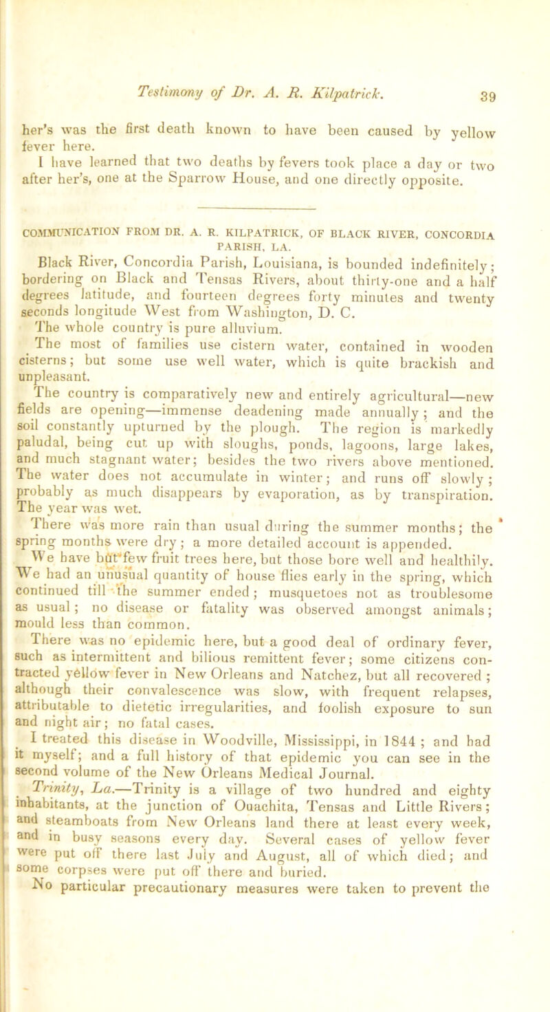 her’s was the first death known to have been caused by yellow lever here. I have learned that two deaths by fevers took place a day or two after her’s, one at the Sparrow House, and one directly ojuposite. COMMUNICATION FROM DR. A. R. KILPATRICK, OF BLACK RIVER, CONCORDIA PARISH, LA. Black River, Concordia Parish, Louisiana, is bounded indefinitely; bordering on Black and Tensas Rivers, about thirty-one and a half degrees latitude, and fourteen degrees forty minutes and twenty seconds longitude West from Washington, D. C. The whole country is pure alluvium. The most of families use cistern water, contained in wooden cisterns; but some use well water, which is quite brackish and unpleasant. The country is comparatively new and entirely agricultural—new fields are opening—immense deadening made annually; and the soil constantly upturned by the plough. The region is markedly paludal, being cut up with sloughs, ponds, lagoons, large lakes, and much stagnant water; besides the two rivers above mentioned. The water does not accumulate in winter; and runs off slowly; probably as much disappears by evaporation, as by transpiration. The year was wet. 7here was more rain than usual during the summer months; the spring months were dry; a more detailed account is appended. We have bflt’few fruit trees here, but those bore well and healthily. We had an unusual quantity of house flies early in the spring, which continued till the summer ended; musquetoes not as troublesome as usual ; no disease or fatality was observed amongst animals; mould less than common. There was no epidemic here, but a good deal of ordinary fever, such as intermittent and bilious remittent fever; some citizens con- tracted yellow fever in New Orleans and Natchez, but all recovered ; although their convalescence was slow, with frequent relapses, attributable to dietetic irregularities, and foolish exposure to sun and night air; no fatal cases. I treated this disease in Woodville, Mississippi, in 1844 ; and had it myself; and a full history of that epidemic you can see in the second volume of the New Orleans Medical Journal. Trinity, Da.—Trinity is a village of two hundred and eighty inhabitants, at the junction of Ouachita, Tensas and Little Rivers; and steamboats from New Orleans land there at least every week, and in busy seasons every day. Several cases of yellow fever were put oil there last July and August, all of which died; and some corpses were put off there and buried. No particular precautionary measures were taken to prevent the