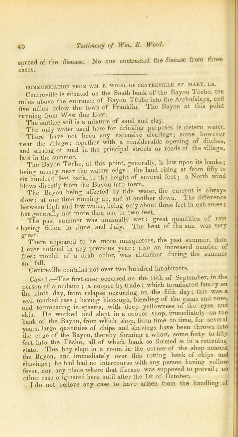Testimony of Wm. B. Wood. spread of the disease. No one contracted the disease from those cases. COMMUNICATION FROM WM. B. WOOD, OF CENTREVILLE, ST. MARY, LA. Centreville is situated on the South bank of the Bayou T6che, ten miles above the entrance of Bayou 1 £che into the Atchafalaya, and five miles below the town of Franklin. The Bayou at this point running from West due East. The surface soil is a mixture of sand and clay. The only water used here for drinking purposes is cistern water. There have not been any extensive clearings; some however near the village; together with a considerable opening of ditches, and stirring of mud in the principal streets or roads of the village, late in the summer. , . . The Bayou T6che, at this point, generally, is low upon its banks; beino- mushy near the waters edge; the land rising at from fifty to six hundred feet back, to the height of several feet; a North wind blows directly from the Bayou into town. The Bayou being affected by tide water, the current is always slow; at one time running up, and at another down. The difference between high and low water, being only about three feet in extremes ; but generally not more than one or two feet. The past summer was unusually wet; great quantities of ram * having fallen in June and July. The beat of the sun was very great. , There appeared to be more musquetoes, the past summer, than I ever noticed in any previous year; also an increased number of flies; mould, of a drab color, was abundant during the summer and fall. Centreville contains not over two hundred inhabitants. Case 1.—The first case occurred on the 15th of September, in the person of a mulatto ; a cooper by trade ; which terminated fatally on the ninth day, from relapse occurring on the fifth day; this was a well marked case ; having hiccough, bleeding of the gums and nose, and terminating in spasms, with deep yellowness of the eyes and skin. He worked and slept in a cooper shop, immediately on the bank of the Bayou, from which shop, from time to time, for several years, large quantities of chips and shavings have been thrown into the edge of the Bayou, thereby forming a wharf, some forty to fiity feet into the T6che, all of which bank so formed is in a rottening state. This boy slept in a room in the corner ol the shop nearest the Bayou, and immediately over this rotting bank of chips and shavings; he had had no intercourse with any person having yellow fever, nor any place where that disease was supposed to prevail; no other case originated here until after the 1st of October. I do not believe any case to have arisen from the handling of