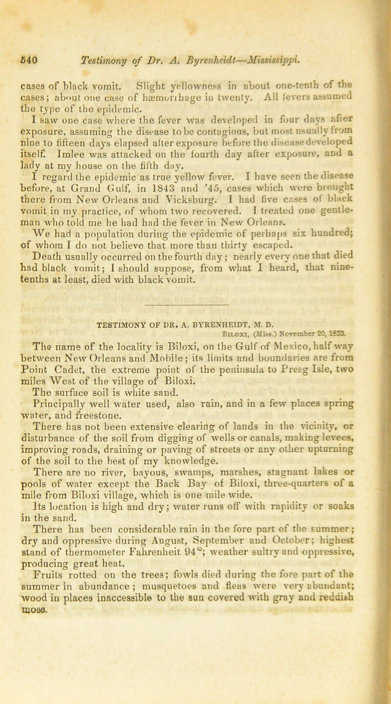 cases of black vomit. Slight yellowness in about one-tenth of the cases; about one case of haemonhage in twenty. All levers assumed the type of the epidemic. I saw one case where the fever was developed in four days after exposure, assuming the disease to be contagious, but most usually from nine to fifteen days elapsed alter exposure before the disease developed itself. Imlee was attacked on the fourth day after exposure, and a lady at my house on the fifth day. I regard the epidemic as true yellow fever. I have seen the disease before, at Grand Gulf, in 1843 and ’45, cases which were brought there from New Orleans and Vicksburg. I had five cases ol black vomit in my practice, of whom two recovered. I treated one gentle- man who told me he had had the fever in New Orleans. We had a population during the epidemic of perhaps six huudred; of whom I do not believe that more than thirty escaped. Death usually occurred on the fourth day ; nearly every one that died had black vomit; I should suppose, from what I heard, that nine- tenths at least, died with black vomit. TESTIMONY OF DR. A. BYRENHE1DT, M. D. Biloxi, (Miss.) November 20,1853. The name of the locality is Biloxi, on the Gulf of Mexico, half way between New Orleans and Mobile; its limits and boundaries are from Point Cadet, the extreme point of the peninsula to Presg Isle, two miles West of the village of Biloxi. The surface soil is white sand. Principally well water used, also rain, and in a few places spring water, and freestone. There has not been extensive clearing of lands in the vicinity, or disturbance of the soil from digging of wells or canals, making levees, improving roads, draining or paving of streets or any other upturning of the soil to the best of my knowledge. There are no river, bayous, swamps, marshes, stagnant lakes or pools of water except the Back Bay of Biloxi, three-quarters of a mile from Biloxi village, which is one mile wide. Its location is high and dry; water runs off with rapidity or soaks in the sand. There has been considerable rain in the fore part of the summer; dry and oppressive during August, September and October; highest stand of thermometer Fahrenheit 94°; weather sultry and oppressive, producing great heat. Fruits rotted on the trees; fowls died during the fore part of the summer in abundance ; musquetoes and fleas were very abundant; wood in places inaccessible to the sun covered with gray and reddish mosfl.