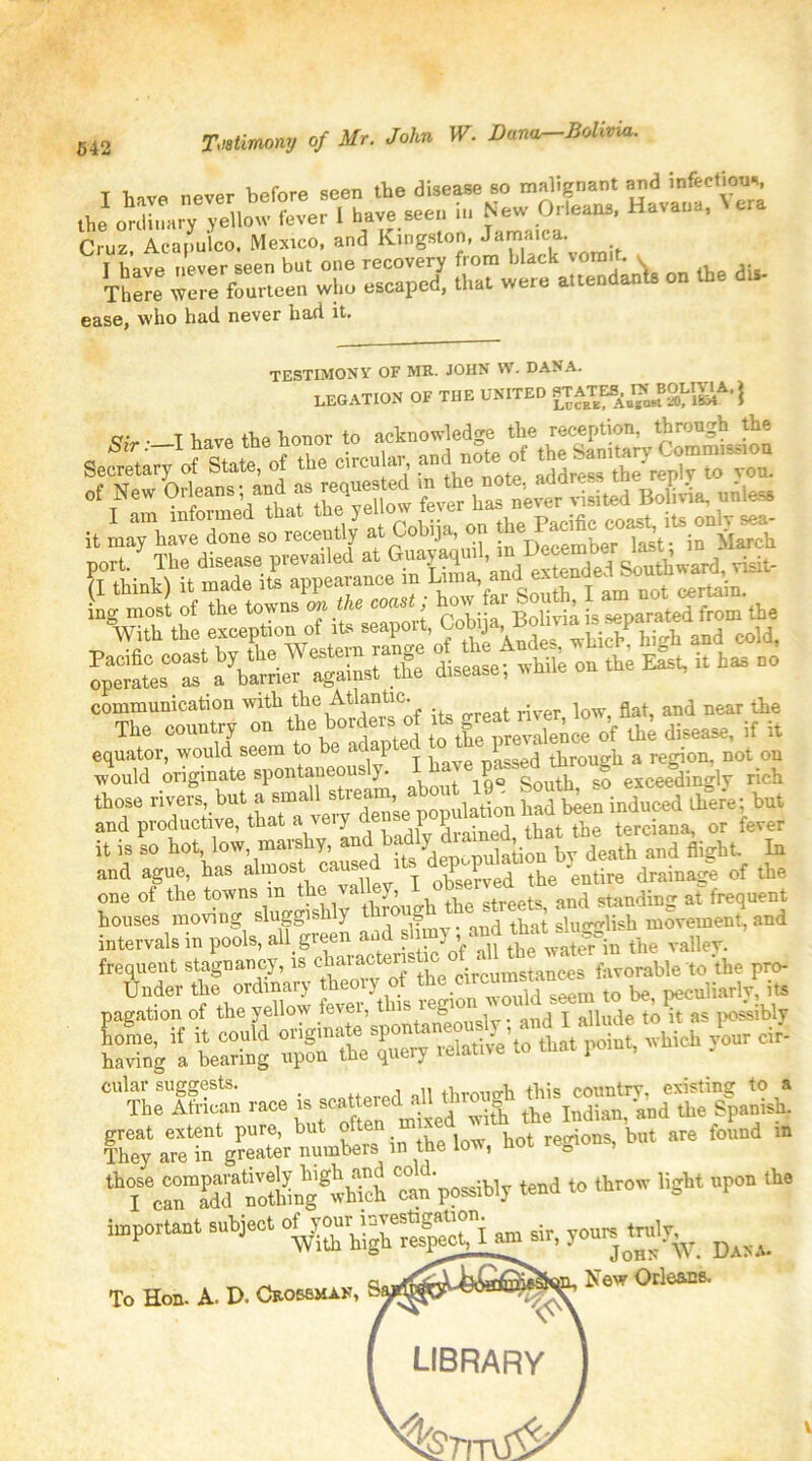 Testimony of Mr. John W. Dana-Bolivia. T have never before seen the disease so malignant and infectious the ordinary yellow fever 1 have seen in New Orleans, Havana, Cruz Acapulco. Mexico, and Kingston, Jamaica. I have never seen but one recovery from black vomit. v There were fourteen who escaped, that were attendants on the dis- ease, who had never had it. TESTIMONY OF MR. JOHN W. DANA. LEGATION OF THE UNITED STATES,JTN^BOllJIA, | q; . T have the honor to acknowledge the reception, through the Sectta^o f the circuit, and o, „£ New Orleans; end as —d uiless it LThavTnlso recently at Cobija, on the Pacific ^ ite on^, poT7 The disease prevailed at (I think) it made its appearance m Lima, and exten ^rS‘ab«« *. it - no communication with ^Atlantic. and near the The country on the borders of its g£ 0’f ^ disease, if it equator, would seem to be adap e(j through a region, not on would originate spontaneous y. iq° South to exceedingly rich those rivers, but a small stream, about 19 &outh,^cbut and productive, that a veiy <e'l P., tbat tbe terciana, or fever it is so hot low, marshy, and flight. In and ague, has almost caused . the “entire drainage of the one of the towns m tlio val < y, streets and standing at frequent houses moving sluggishly thro g ^ slugglish movement, and intervals in pools, all, green ™the valley. frequent stagnancy, is ckaiactenA cir‘cumstances favorable to the pro- Under the ordinary theoiy ot circui i . peculiarly, its pagation of the yellow fever, this leg _ , j qu|e to it as possibly fhey pi number, in .he low, hot regions, but are found .n ^“ffSng^h ctn possibly tend to throw light npon the important subject amsir, you^truly^ ^ _ a wTr^JLikSa^s^ii. New Orleans. To Hon. A. O. Crossman, library %7mS^ V