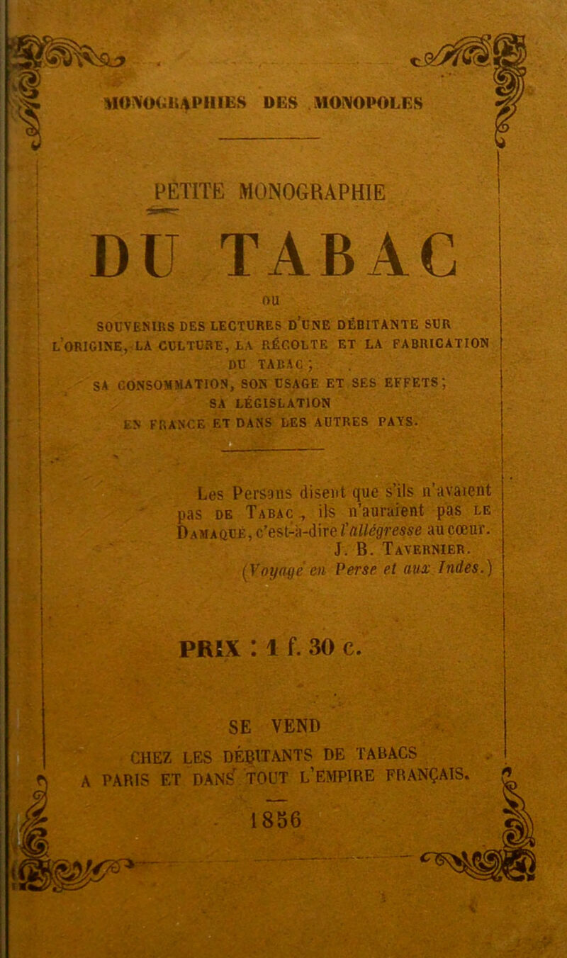 PETITE MONOGRAPHIE Dü TABAC OU SOUVENIRS DES LECTURES D’UNE DÉBITANTE SUR LORIGINE, LA CULTURE, LA RÉCOLTE ET LA FABRICATION DU TABAC ; SA CONSOMMATION, SON USAGE ET SES EFFETS SA LÉGISLATION EN FRANCE ET DANS LES AUTRES PAYS. Les Persans disent que s’ils n’avaient pas de Tabac., ils n’auraient pas le Damaqué, c’est-à-dire ïallégresse au cœur. J. B. Tavernier. (Voyagé en Perse et aux Indes.) PRIX : 1 f. 30 c. SE VEND CHEZ LES DÉBITANTS DE TABACS A PARIS ET DANS' TOUT L’EMPIRE FRANÇAIS. 1856