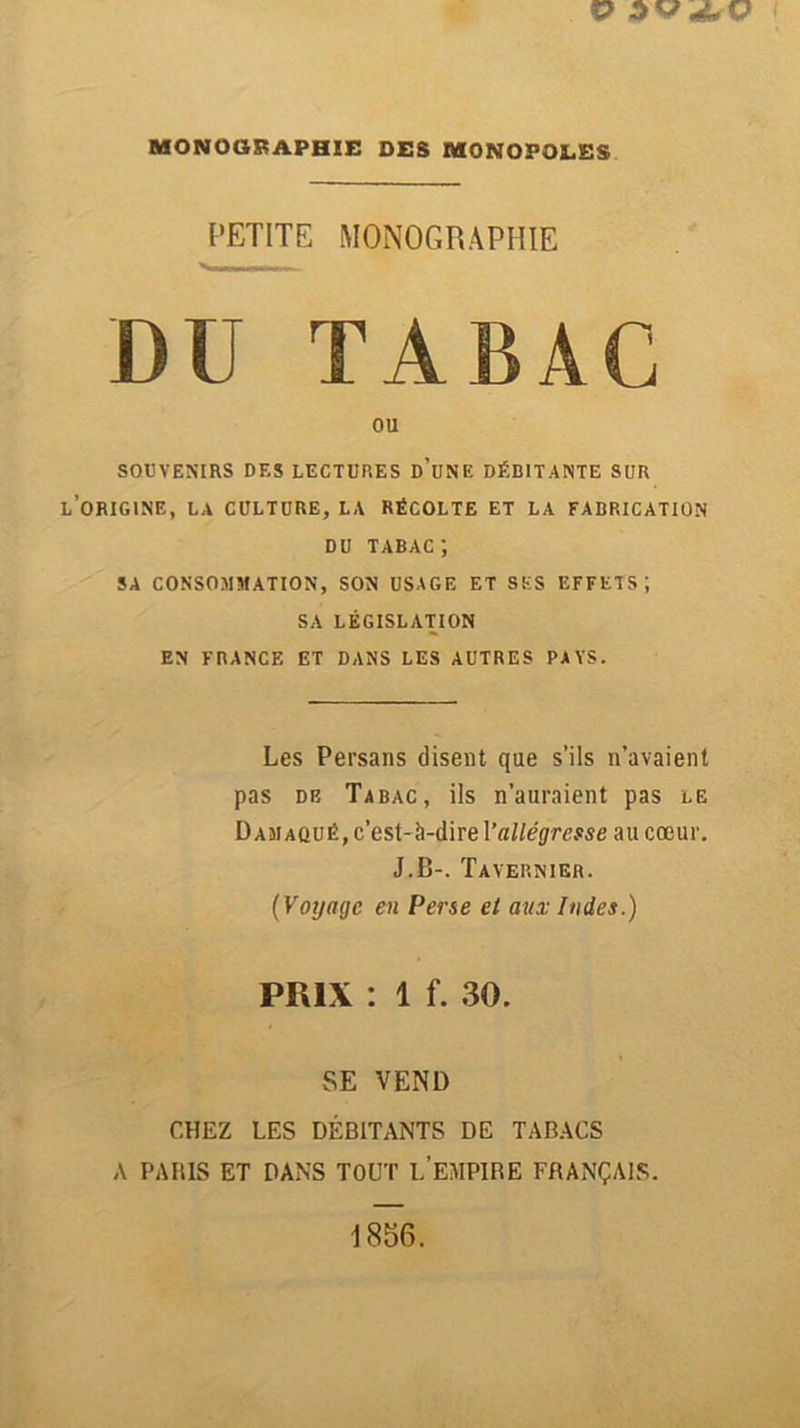 PETITE MONOGRAPHIE DU TABAC ou SOUVENIRS DES LECTURES d’uNF. DÉBITANTE SUR L’ORIGINE, LA CULTURE, LA RÉCOLTE ET LA FABRICATION DU tabac; SA CONSOMMATION, SON USAGE ET SES EFFETS; SA LÉGISLATION EN FRANCE ET DANS LES AUTRES PAYS. Les Persans disent que s’ils n’avaient pas de Tabac, ils n’auraient pas le D am aqué, c’est-à-dire Y allégresse au cœur. J.B-. Tavernier. (Voyage en Perse et aux Indes.) PRIX : 1 f. 30. SE VEND CHEZ LES DÉBITANTS DE TABACS A PABIS ET DANS TOUT L EMPIBE FRANÇAIS.