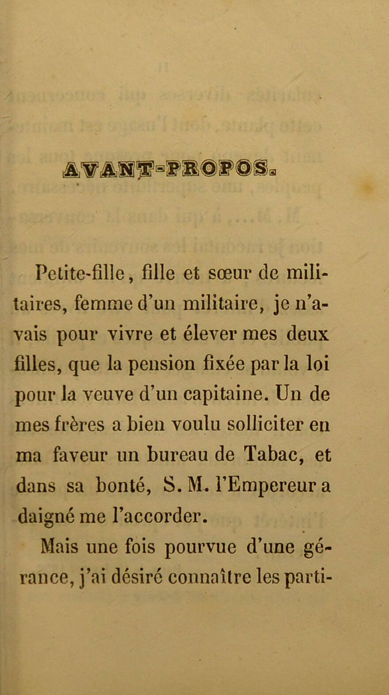 Petite-fille, fille et sœur de mili- taires, femme d’un militaire, je n’a- vais pour vivre et élever mes deux filles, que la pension fixée par la loi pour la veuve d’un capitaine. Un de mes frères a bien voulu solliciter eu ma faveur un bureau de Tabac, et dans sa bonté, S. M. l’Empereur a daigné me l’accorder. Mais une fois pourvue d’une gé- rance, j’ai désiré connaître les parti-