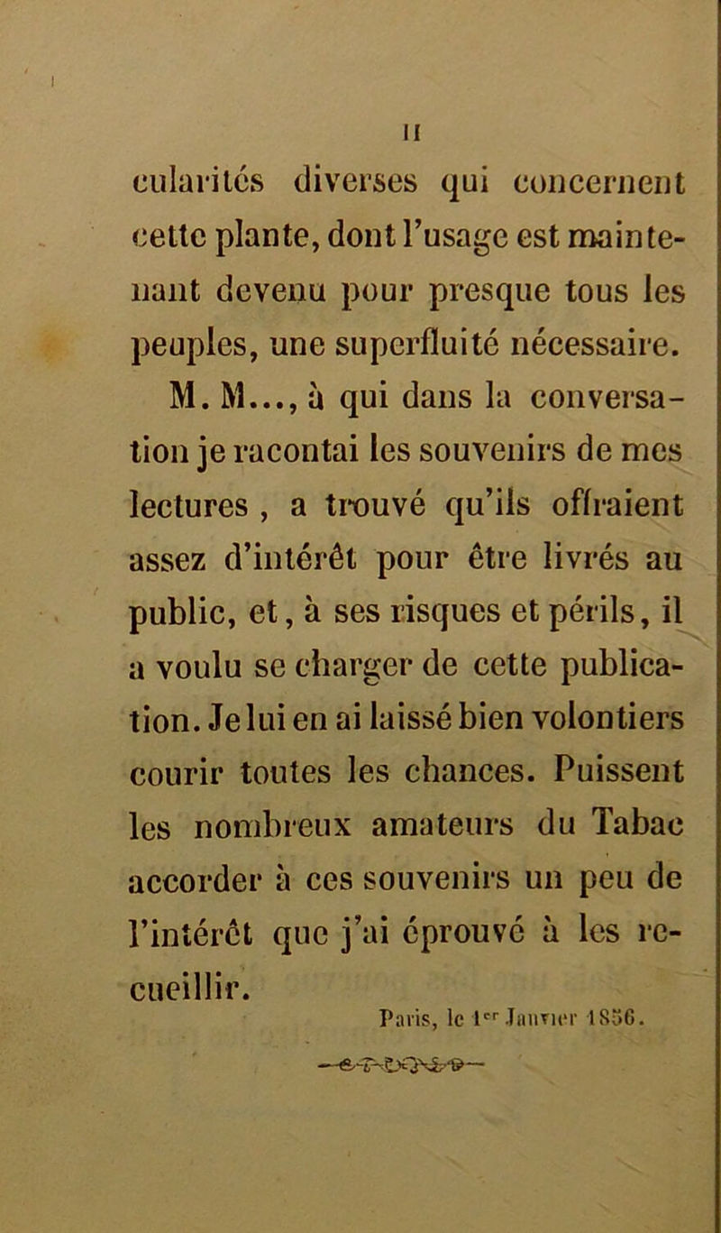 cillantes diverses qui concernent cette plante, dont l’usage est mainte- nant devenu pour presque tous les peuples, une superfluité nécessaire. M. M..., à qui dans la conversa- tion je racontai les souvenirs de mes lectures , a trouvé qu’ils offraient assez d’intérêt pour être livrés au public, et, à ses risques et périls, il a voulu se charger de cette publica- tion. Je lui en ai laissé bien volontiers courir toutes les chances. Puissent les nombreux amateurs du Tabac accorder à ces souvenirs un peu de l’intérêt que j’ai éprouvé à les re- cueillir. Paris, le 1er Janvier 1856.