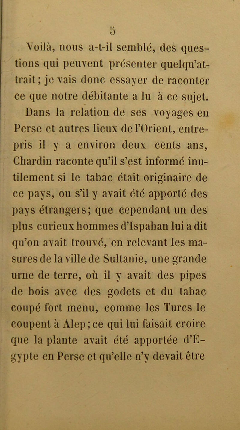 O Voilà, nous a-t-il semblé, des ques- tions qui peuvent présenter quelqu’at- trait; je vais donc essayer de raconter ce que notre débitante a lu à ce sujet. Dans la relation de ses voyages en Perse et autres lieux de l’Orient, entre- pris il y a environ deux cents ans, Chardin raconte qu’il s’est informé inu- tilement si le tabac était originaire de ce pays, ou s’il y avait été apporté des pays étrangers; que cependant un des plus curieux hommes d’Ispahan lui a dit qu’on avait trouvé, en relevant les ma- sures de la ville de Sultanie, une grande urne de terre, où il y avait des pipes de bois avec des godets et du tabac coupé fort menu, comme les Turcs le coupent à Alep;ce qui lui faisait croire que la plante avait été apportée d’É- gypte en Perse et qu’elle n’y devait être
