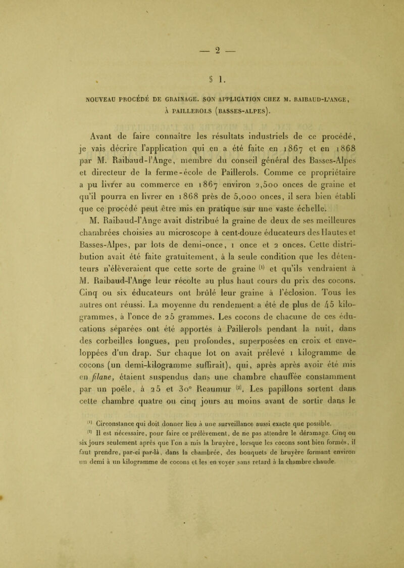 À PAILLEROLS (BASSES-ALPES). Avant de faire connaître les résultats industriels de ce procédé, je vais décrire l’application qui en a été faite en 1867 et en 1868 par M. Raibaud-l’Ange, membre du conseil général des Basses-Alpes et directeur de la ferme-école de Paillerols. Comme ce propriétaire a pu livrer au commerce en 1867 environ 2,600 onces de graine et qu’il pourra en livrer en 1868 près de 5,000 onces, il sera bien établi que ce procédé peut être mis en pratique sur une vaste échelle. M. Raibaud-l’Ange avait distribué la graine de deux de ses meilleures chambrées choisies au microscope à cent-douze éducateurs des Hautes et Basses-Alpes, par lots de demi-once, 1 once et 2 onces. Cette distri- bution avait été faite gratuitement, à la seule condition que les déten- teurs n’élèveraient que cette sorte de graine W et qu’ils vendraient à M. Raibaud-l’Ange leur récolte au plus haut cours du prix des cocons. Cinq ou six éducateurs ont brûlé leur graine à l’éclosion. Tous les autres ont réussi. La moyenne du rendement a été de plus de 45 kilo- grammes, à l’once de 26 grammes. Les cocons do chacune de ces édu- cations séparées ont été apportés à Paillerols pendant la nuit, dans des corbeilles longues, peu profondes, superposées en croix et enve- loppées d’un drap. Sur chaque lot on avait prélevé 1 kilogramme de cocons (un demi-kilogramme suffirait), qui, après après avoir été mis en filane, étaient suspendus dans une chambre chauffée constamment par un poêle, à 25 et 3o° Reaumur (2). Les papillons sortent dans cette chambre quatre ou cinq jours au moins avant de sortir dans Je (,) Circonstance qui doit donner lieu cà une surveillance aussi exacte que possible. (2) Il est nécessaire, pour faire ce prélèvement, de ne pas atlendre le déramage. Cinq ou six jours seulement après que l’on a mis la bruyère, lorsque les cocons sont bien formés, il faut prendre, par-ci par-là, dans la chambrée, des bouquets de bruyère formant environ un demi à un kilogramme de cocons et les en voyer sans retard à la chambre chaude.