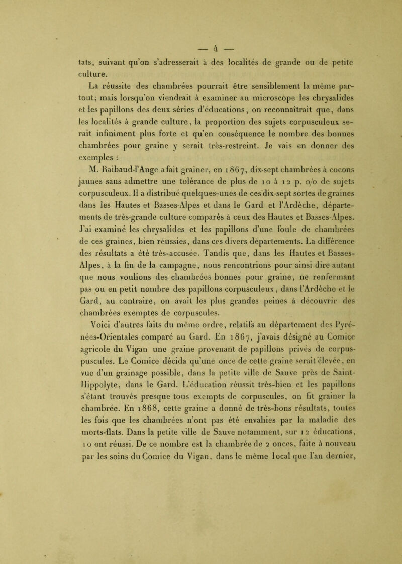 lats, suivant qu’on s’adresserait à des localités de grande ou de petite culture. La réussite des chambrées pourrait être sensiblement la même par- tout; mais lorsqu’on viendrait à examiner au microscope les chrysalides et les papillons des deux séries d’éducations, on reconnaîtrait que, dans les localités à grande culture, la proportion des sujets corpusculeux se- rait infiniment plus forte et qu’en conséquence le nombre des bonnes chambrées pour graine y serait très-restreint. Je vais en donner des exemples : M. Raibaud-l’Ange afait grainer, en 1867, dix-sept chambrées à cocons jaunes sans admettre une tolérance de plus de 10 à 12 p. 0/0 de sujets corpusculeux. Il a distribué quelques-unes de ces dix-sept sortes de graines dans les Hautes et Basses-Alpes et dans le Gard et l’Ardèche, départe- ments de très-grande culture comparés à ceux des Hautes et Basses-Alpes. J’ai examiné les chrysalides et les papillons d’une foule de chambrées de ces graines, bien réussies, dans ces divers départements. La différence des résultats a été très-accusée. Tandis que, dans les Hautes et Basses- Alpes, à la fin de la campagne, nous rencontrions pour ainsi dire autant que nous voulions des chambrées bonnes pour graine, ne renfermant pas ou en petit nombre des papillons corpusculeux, dans l’Ardèche et le Gard, au contraire, on avait les plus grandes peines à découvrir des chambrées exemptes de corpuscules. Voici d’autres faits du même ordre, relatifs au département des Pyré- nées-Orientales comparé au Gard. En 1867, j’avais désigné au Comice agricole du Vigan une graine provenant de papillons privés de corpus- puscules. Le Comice décida qu’une once de cette graine serait élevée, en vue d’un grainage possible, dans la petite ville de Sauve près de Sainl- Hippolyte, dans le Gard. L’éducation réussit très-bien et les papillons s’étant trouvés presque tous exempts de corpuscules, on lit grainer la chambrée. En 1868, cette graine a donné de très-bons résultats, toutes les fois que les chambrées n’ont pas été envahies par la maladie des morts-flats. Dans la petite ville de Sauve notamment, sur 12 éducations, 1 o ont réussi. De ce nombre est la chambrée de 2 onces, faite à nouveau par les soins du Comice du Vigan, dans le même local que l’an dernier,