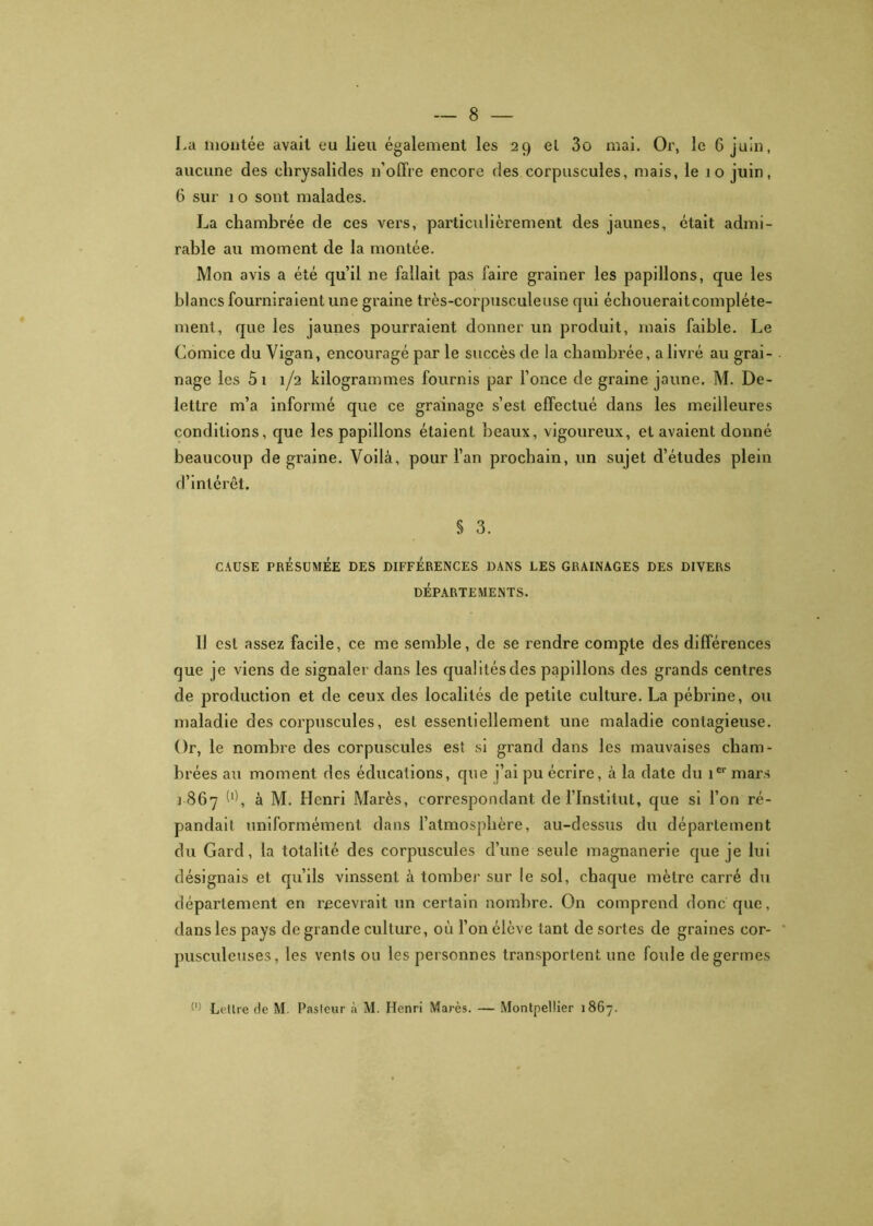 La montée avait eu lieu également les 29 et 3o mai. Or, le 6 juin, aucune des chrysalides n’offre encore des corpuscules, mais, le 10 juin, 6 sur 1 o sont malades. La chambrée de ces vers, particulièrement des jaunes, était admi- rable au moment de la montée. Mon avis a été qu’il ne fallait pas faire grainer les papillons, que les blancs fourniraient une graine très-corpusculeuse qui échoueraitcompléte- ment, que les jaunes pourraient donner un produit, mais faible. Le Comice du Vigan, encouragé par le succès de la chambrée, a livré au grai- nage les 5 1 1/2 kilogrammes fournis par fonce de graine jaune. M. De- lettre m’a informé que ce grainage s’est effectué dans les meilleures conditions, que les papillons étaient beaux, vigoureux, et avaient donné beaucoup de graine. Voilà, pour l’an prochain, un sujet d’études plein d’intérêt. § 3. CAUSE PRÉSUMÉE DES DIFFÉRENCES DANS LES GRAINAGES DES DIVERS DÉPARTEMENTS. Il est assez facile, ce me semble, de se rendre compte des différences que je viens de signaler dans les qualités des papillons des grands centres de production et de ceux des localités de petite culture. La pébrine, ou maladie des corpuscules, est essentiellement une maladie contagieuse. Or, le nombre des corpuscules est si grand dans les mauvaises cham- brées au moment des éducations, que j’ai pu écrire, à la date du 1e1' mars 1867 O, à M. Henri Marès, correspondant de l’Institut, que si l’on ré- pandait uniformément dans l’atmosphère, au-dessus du département du Gard, la totalité des corpuscules d’une seule magnanerie que je lui désignais et qu’ils vinssent à tomber sur le sol, chaque mètre carré du département en recevrait un certain nombre. On comprend donc que, dans les pays de grande culture, où l’on élève tant de sortes de graines cor- pusculeuses, les vents ou les personnes transportent une foule de germes (l) Lettre de M. Pasteur à M. Henri Marès. — Montpellier 1867.