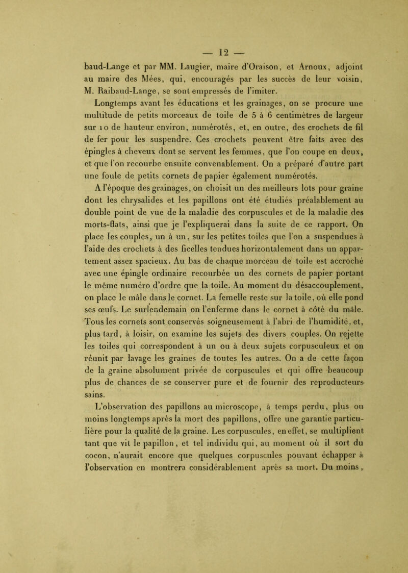 baud-Lange et par MM. Laugier, maire d’Oraison, et Arnoux, adjoint au maire des Mées, qui, encouragés par les succès de leur voisin, M. Raibaud-Lange, se sont empressés de l’imiter. Longtemps avant les éducations et les grainages, on se procure une multitude de petits morceaux de toile de 5 à 6 centimètres de largeur sur îo de hauteur environ, numérotés, et, en outre, des crochets de fil de fer pour les suspendre. Ces crochets peuvent être faits avec des épingles à cheveux dont se servent les femmes, que l’on coupe en deux, et que l’on recourbe ensuite convenablement. On a préparé d’autre part une foule de petits cornets de papier également numérotés. A l’époque des grainages, on choisit un des meilleurs lots pour graine dont les chrysalides et les papillons ont été étudiés préalablement au double point de vue de la maladie des corpuscules et de la maladie des morts-flals, ainsi que je l’expliquerai dans la suite de ce rapport. On place les couples, un à un, sur les petites toiles que I on a suspendues à l’aide des crochets à des ficelles tendues horizontalement dans un appar- tement assez spacieux. Au bas de chaque morceau de toile est accroché avec une épingle ordinaire recourbée un des cornets de papier portant le même numéro d’ordre que la toile. Au moment du désaccouplement, on place le mâle dans le cornet. La femelle reste sur la toile, où elle pond scs œufs. Le surlendemain on l’enferme dans le cornet à côté du mâle. Tous les cornets sont conservés soigneusement à l’abri de l’humidité, et, plus tard, à loisir, on examine les sujets des divers couples. On rejette les toiles qui correspondent à un ou à deux sujets corpusculeux et on réunit par lavage les graines de toutes les autres. On a de cette façon de la graine absolument privée de corpuscules et qui offre beaucoup plus de chances de se conserver pure et de fournir des reproducteurs sains. L’observation des papillons au microscope, à temps perdu, plus ou moins longtemps après la mort des papillons, offre une garantie particu- lière pour la qualité de la graine. Les corpuscules, en effet, se multiplient tant que vit le papillon, et tel individu qui, au moment où il sort du cocon, n’aurait encore que quelques corpuscules pouvant échapper à l’observation en montrera considérablement après sa mort. Du moins.