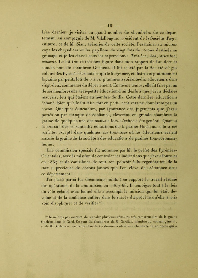 L’an dernier, je visitai un grand nombre de chambrées de ce dépar- tement, en compagnie de M. Vilallongue, président de la Société d’agri- culture, et de M. Siau, trésorier de cette société. J’examinai au micros- cope les chrysalides et les papillons de vingt lots de cocons destinés au grainage et je les classai sous les expressions : Très-bon, bon, assez bon, mauvais. Le lot trouvé très-bon figure dans mon rapport de l’an dernier sous le nom de chambrée Guchens. Il fut acheté par la Société d’agri- culture des Pyrénées-Orientales qui le fit grainer, et distribua gratuitement la graine par petits lots de 5 à 1 o grammes à soixante-dix éducateurs dans vingt-deux communes du département. En même temps, elle fit faire par un de ses membres une très-petite éducation d’un des lots que j’avais déclarés mauvais, lots qui étaient au nombre de dix. Cette dernière éducation a échoué. Bien qu’elle fut faite fort en petit, cent vers ne donnèrent pas un cocon. Quelques éducateurs, par ignorance des jugements que j’avais portés ou par manque de confiance, élevèrent en grande chambrée la graine de quelques-uns des mauvais lots. L’échec a été général. Quant à la réussite des soixante-dix éducations de la graine Guchens, elle a été parfaite, excepté dans quelques cas très-rares où les éducateurs avaient associé la graine de la société à des éducations de graines très-corpuscu- j eu ses. Une commission spéciale fut nommée par M. le préfet des Pyrénées- Orientales, avec la mission de conlrôler les indications que j’avais fournies en 1867 et de contribuer de tout son pouvoir à la régénération de la race si précieuse de cocons jaunes que l’on élève de préférence dans ce département. J’ai placé parmi les documents joints à ce rapport le travail résumé fies opérations de la commission en 1867-68. Il témoigne tout à la fois du zèle éclairé avec lequel elle a accompli la mission qui lui était dé- volue et de la confiance entière dans le succès du procédé qu’elle a pris soin d’appliquer et de vérifier (1). (J) Je ne dois pas omettre de signaler plusieurs réussites très-remarquables de la graine Guchens dans le Gard. Ce sont les chambrées de M. Gardies, membre du conseil général, et de M. Darbousse, maire de Cruviès. Ce dernier a élevé une chambrée de 20 onces qui a.